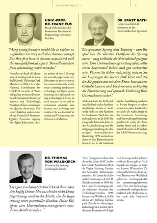 SCIENCE PARK GRAZ 10 | 11                                                     // 35




                                 UNIV.-PROF.                                                               DR. ERNST RATH
                                 DR. FRANC ĆUŚ                                                             Leiter Geschäftsfeld
                                 Head of the Institute for                                                 Kommerz in der
                                 Production Mechanical                                                     Steiermärkischen Sparkasse
                                 Engineering, University
                                 Maribor


“Many young founders would like to explore an                       “Ein spontaner Sprung ohne Training – zum Bei­
 unfamiliar territory with their business concept.                   spiel von der obersten Plattform des Sprung­
 But they first have to become acquainted with                       turms ­ mag vielleicht als Nervenkitzel geeignet
 this new field from all aspects. This will save them                sein. Eine Unternehmensgründung aber, sollte
 from committing rookie mistakes.”                                   einen Startvorteil haben und gut vorbereitet
Founder and head of Labora-     the author of over 110 origi-        sein. Planen Sie daher rechtzeitig, nutzen Sie
tory of Cutting and he foun-    nal scientific papers and over       die Leistungen des Science Park Graz und stel­
ded Stajerski Technolgy Park    200 papers in peer-reviewed          len Sie gemeinsam mit dem Know­how unseres
Maribor in 1994. He is also     international scientific confe-
National Coordinator for        rences covering production           GründerCenters und Förderservices rechtzeitig
CEEPUS, member of Natio-        technology, intelligent manu-        die Finanzierung und optimale Förderung Ihres
nal quality and accreditation   facturing and advanced cut-          Unternehmens sicher.”
board (Slovenian Ministry of    ting technologies. He was in-
Science and Technology),        vited lecturer in several in-           Als Ernst Rath die AHS und         nische Ausbildung nachhol-
President of the Commission     ternational scientific con-             anschließend ein Jus-Studium       te. Heute fungiert er neben
for Quality Assurance, Uni-     ferences and at foreign uni-            absolvierte, dachte er wohl        seiner leitenden Bankfunkti-
versity Maribor and member      versities. He was General Se-           noch nicht an eine Karriere        on auch als Aufsichtsrat in
of the Council of Slovenian     cretary and Vice rector at the          im Bankwesen. Nach dem Ge-         der Innofinanz Forschungs-
Quality Assurance Agency        University of Maribor.                  richtsjahr war er ab 1983 für      und Entwicklungsförderungs-
for Higher Education. He is                                             einige sehr lehrreiche Jahre in    gesellschaft sowie der Inter-
                                                                        der Rechtsabteilung und Be-        market Bank und ist neben-
                                                                        teiligungsverwaltung der ehe-      beruflich noch als Präsident
                                                                        maligen Steiermärkischen           des ARBÖ Steiermark tätig.
                                                                        Bank tätig. 1990 wechselte er
                                                                        dann in den Firmenkunden-
                                                                        bereich, wo er die kaufmän-




                                 DR. THOMAS                             Titel “Jungunternehmerför-         tech-Startups in der Schweiz
                                 VON WALDKIRCH                          derer des Jahres 2011”, verlie-    eröffnen. Heute gibt es Tech-
                                 Präsident der Stiftung                 hen von der Solothurner W.A.       noparks im Aargau, in Luga-
                                 Technopark Zürich                      de Vigier Stiftung, Pionier        no, Luzern, Winterthur, Zü-
                                                                        des Schweizer Technologie-         rich und Schlieren, die in der
                                                                        transfers. Als Leiter der Stabs-   von Thomas von Waldkirch
                                                                        stelle Forschung an der ETH        geleiteten Technopark-Alli-
                                                                        Zürich initiierte er 1986 die      anz zusammengeschlossen
“Let’s give it a chance! Probier’s! Denk dran: über                     Idee eines Technologieparks        sind. Über eine Technologie-
                                                                        als sichtbares Zentrum des         transferstelle verfügen heute
 den Erfolg Deiner Idee entscheidet nicht Deine                         Technologietransfers. 1993         praktisch jede Hochschule so-
 Begeisterung, sondern der Markt, also die Begei­                       konnte von Waldkirch als Di-       wie auch jede Fachhoch-
 sterung erster potentieller Kunden. Deine Fäh­                         rektor der Stiftung Techno-        schule.
                                                                        park Zürich im ehemaligen
 igkeit zum Unternehmensmanagement muss                                 Industriegebiet Zürich-West
 diesen Markt erreichen. ”                                              die erste Brutstätte für High-
 