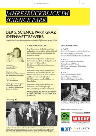 SCIENCE PARK GRAZ 10 | 11                                                          // 36




JAHRESRÜCKBLICK IM
SCIENCE PARK
DER 5. SCIENCE PARK GRAZ
IDEENWETTBEWERB
Auf der Suche nach den innovativsten Geschäftsideen 2010 | 2011

                                            KATEGORIEWERTUNG                                            GESAMTWERTUNG
                                           Beste Einreichung der Fachhochschulen                        1. PLATZ
                                           und anderen Universitäten: Michaela Gimpl                    (Preis 3.500 Euro, gesponsert von Styria Media Group)
                                           Idee | Multifunktionale Mobilitätshilfe für                  Michaela Gimpl (FH Joanneum)
                                           behinderte Kinder                                            Idee | Mobilitätshilfe für behinderte Kinder
                                           Beste Einreichung von der Medizinischen
                                                                                                        2. PLATZ
                                           Universität Graz: Barbara Buchgraber und                     (Preis 2.500 Euro, gesponsert von Neuroth)
                                           das Team von “Idee mit Biss”
                                                                                                        Martin Trinker (TU Graz)
Einreichfrist:                             Idee | Innovative Kontaktpunktmessung
                                                                                                        Idee | Neue Methode zur Bekämpfung
November 2010 bis                          für Zähne
Ende Jänner 2011                                                                                        von Allergien
                                           Beste Einreichung von der Karl-Franzens-
Teilnahmeberechtigt:                       Universität Graz: Corinna Ortner, Karin                      3. PLATZ
Studierende und AbsolventInnen                                                                          (Preis 1.500 Euro, gesponsert von BFP)
aller Hochschulfachrichtungen              Mühlener, Sarah Maresch, Michaela Urabl
                                           und Simon Habl von l(i)ebenslust                             Heinz Wascher (TU Graz)
Eingereichte Ideen:                        Idee | Konzept zur sexuellen Bildung von                     Idee | Mobile Hagelprüfmaschine
110 – neuer Rekord!                        Jugendlichen
Jurysitzung und Prämierungsevent:          Beste Einreichung von der Technischen
“Finale unter Palmen” am
23. März 2011 im Botanischen               Universität Graz: Christoph Zopf
Garten der Uni Graz                        Idee| Entwicklung eines Knochenbohrers
                                           PREISE: JE 500 EURO WIFI-BILDUNGSGUT-
                                           SCHEINE UND EINE SOLARTASCHE VON
                                           SUNNYBAG

UNSERE JURY
                                                                                                        Heinz Wascher, Michaela Gimpl und Martin Trinker



                                                                                                        Mit freundlicher Unterstützung von:




(v.l.): Markus Reiter (Gründer-Service Steirische Wirtschaftskammer), Emmerich Wutschek (Science Park
Graz), Christoph Adametz (Technologietransfer TU Graz), Kristina Krischnig (BFP), Mario Lugger (Woche
Graz), Michael Terler (Innovationsmanagement Campus02), Christian Buchsteiner (Styria Media Group),
Barbara Prettenthaler (GO! GründerCenter Steiermärkische Sparkasse) und Rob Bekkers (PAYER Group)
 
