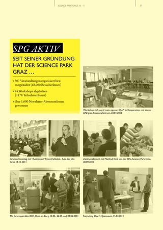 SCIENCE PARK GRAZ 10 | 11                                                // 37




  SPG AKTIV
  SEIT SEINER GRÜNDUNG
  HAT DER SCIENCE PARK
  GRAZ …
  › 307 Veranstaltungen organisiert bzw.
    mitgestaltet (68.000 BesucherInnen)
  › 94 Workshops abgehalten
    (1178 TeilnehmerInnen)
  › über 1.600 Newsletter-AbonnentInnen
    gewonnen
                                                                     Workshop „Ich werd mein eigener Chef“ in Kooperation mit alumni
                                                                     UNI graz, Resowi-Zentrum, 22.01.2011




GründerInnentag mit "Austronaut" Franz Viehböck, Aula der Uni        Zentrumsbrunch mit Manfred Kink von der SFG, Science Park Graz,
Graz, 18.11.2011                                                     28.09.2010




TU Graz open:labs 2011, Dom im Berg, 12.05., 26.05. und 09.06.2011   Recruiting Day, FH Joanneum, 15.03.2011
 