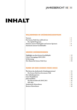 JAHRESBERICHT 10 | 11




INHALT

     WILLKOMMEN IM GRÜNDUNGSZENTRUM

     Vorwort                                            // 5
     Der Science Park Graz stellt sich vor              // 6
        Das AplusB-Programm                             // 7
     Stimmen unserer Fördergeber und unseres Sponsors   // 8
     Statements unserer Gesellschafter                  // 9



     UNSERE GRÜNDERINNEN
     Highlights aus dem letzten Geschäftsjahr           // 12
     Unsere Neuzugänge 2010 | 2011                      // 14
     In Betreuung                                       // 20
     Die Alumni des Science Park Graz                   // 25



     RUND UM DEN SCIENCE PARK GRAZ
     Was bietet das akademische Gründungszentrum?       // 32
        Der Science Park Graz Investment-Club           // 32
     Der Aufnahmeprozess                                // 33
     Unser Projektbeirat                                // 34
     Jahresrückblick                                    // 36
        Der Ideenwettbewerb 2010 | 2011                 // 36
        SPG aktiv                                       // 37
     Akademische MentorInnen                            // 38
     Business MentorInnen                               // 40
 