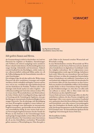 SCIENCE PARK GRAZ 10 | 11                                              //5
                                                                                                         // 5




                                                                                                        VORWORT




                                                          Ing. Mag. Emmerich Wutschek
                                                          Geschäftsführer Science Park Graz


Sehr geehrte Damen und Herren,
der Zusammenhang ist einfach zu beschreiben: ein Land wie           nicht. Daher ist der Austausch zwischen Wissenschaft und
Österreich hat Angebote an Produkten, Dienstleistungen              Wirtschaft so wichtig.
oder Verfahren, die weltweit nachgefragt und zu attraktiven         In einer Brückenfunktion zwischen Wissenschaft und Wirt­
Preisen verkauft werden können. Die Bereitstellung dieser Leis­     schaft durften auch der Science Park Graz und seine akademi­
tungen benötigt Arbeitskräfte und Investitionen. Dadurch            schen GründerInnen im abgelaufenen Geschäftsjahr wieder
entsteht Kaufkraft bei den Beschäftigten, welche wieder wei­        ihre Aufgaben wahrnehmen. Mit 13 aufgenommen neuen
tere volkswirtschaftlich wohltuende Effekte auslöst, wie z.B.       Gründungsprojekten wurde sogar der bisherige Aufnahmere­
die Vollbeschäftigung oder die Finanzierbarkeit sinnvoller so­      kord erzielt. Neben den neu entstandenen Start­up­Firmen
zialer Einrichtungen.                                               haben sich heuer vor allem die strategischen Partnerschaften
Die wichtigste Frage, die sich aber stellt ist die: Woher nimmt     unserer GründerInnen mit etablierten Unternehmen im In­
Österreich alle diese wunderbaren Leistungen und weshalb            und Ausland sehr erfolgreich entwickelt. Die bestehenden Fir­
sind diese so leicht verkäuflich und begehrt? Antwort auf letz­     men konnten dabei mit den Innovationen aus dem Science
teres: weil sie neu, vorteilhaft oder sogar bahnbrechend sind       Park neue attraktive Geschäftsfelder eröffnen, die Gründungs­
und den KäuferInnen der Produkte, Verfahren oder Dienst­            projekte finden in diesen Unternehmen fertige Vertriebswe­
leistungen mehr Freude machen als andere Angebote – also            ge oder Produktionsanlagen vor, ohne diese erst selbst müh­
voll konkurrenzfähig sind. Und woher nehmen wir diese? Wie          sam aufbauen zu müssen. Alles in Allem wieder viele  win­
wir wissen, leisten WissenschafterInnen und AbsolventInnen          win­Positionen aus dem AplusB­Konzept!
der hohen Schulen durch Grundlagenforschung, angewand­              Unseren Dank und unsere Anerkennung wollen wir allen Per­
te Forschung und die Vermittlung der Ergebnisse, einen gro­         sönlichkeiten entbieten, die diese Prozesse ermöglichen und
ßen Beitrag zur internationalen Konkurrenzfähigkeit der Lei­        begünstigen! Allen voran unseren universitären Gesellschaf­
stungen Österreichs. Nur die jahrelange, tiefe Beschäftigung        tern, repräsentiert durch die Herren Rektoren Sünkel, Smolle
mit einem Wissensgebiet ermöglicht es einem Anbieter von            und Gutschelhofer, sowie allen weiteren Universitätsangehö­
geistigen Leistungen einen Spitzenplatz im internationalen          rigen, den Fördergebern des Bundes und des Landes Steier­
Vergleich einzunehmen ­ gewissermaßen als erste Stufe (auch)        mark, den Kooperationspartnern aus der Wirtschaft und dem
zum wirtschaftlichen Erfolg. In einer zweiten Stufe muss es        “GO! GründerCenter” der Steiermärkischen Sparkasse für die
zur Verwertung der Ergebnisse kommen: Erst der Transfer des         langjährige Unterstützung des Science Park Graz.
Wissens aus den Instituten in die Unternehmungen hinein
macht geistige Errungenschaften zu barer Münze für das Land         Mit freundlichen Grüßen,
und seine Menschen. Nur Unternehmen setzen Innovationen,            Emmerich Wutschek
die oft aus den Schnittflächen verschiedener Wissenschafts­
gebiete stammen, in Wertschöpfung um. Ohne diese geht es
 