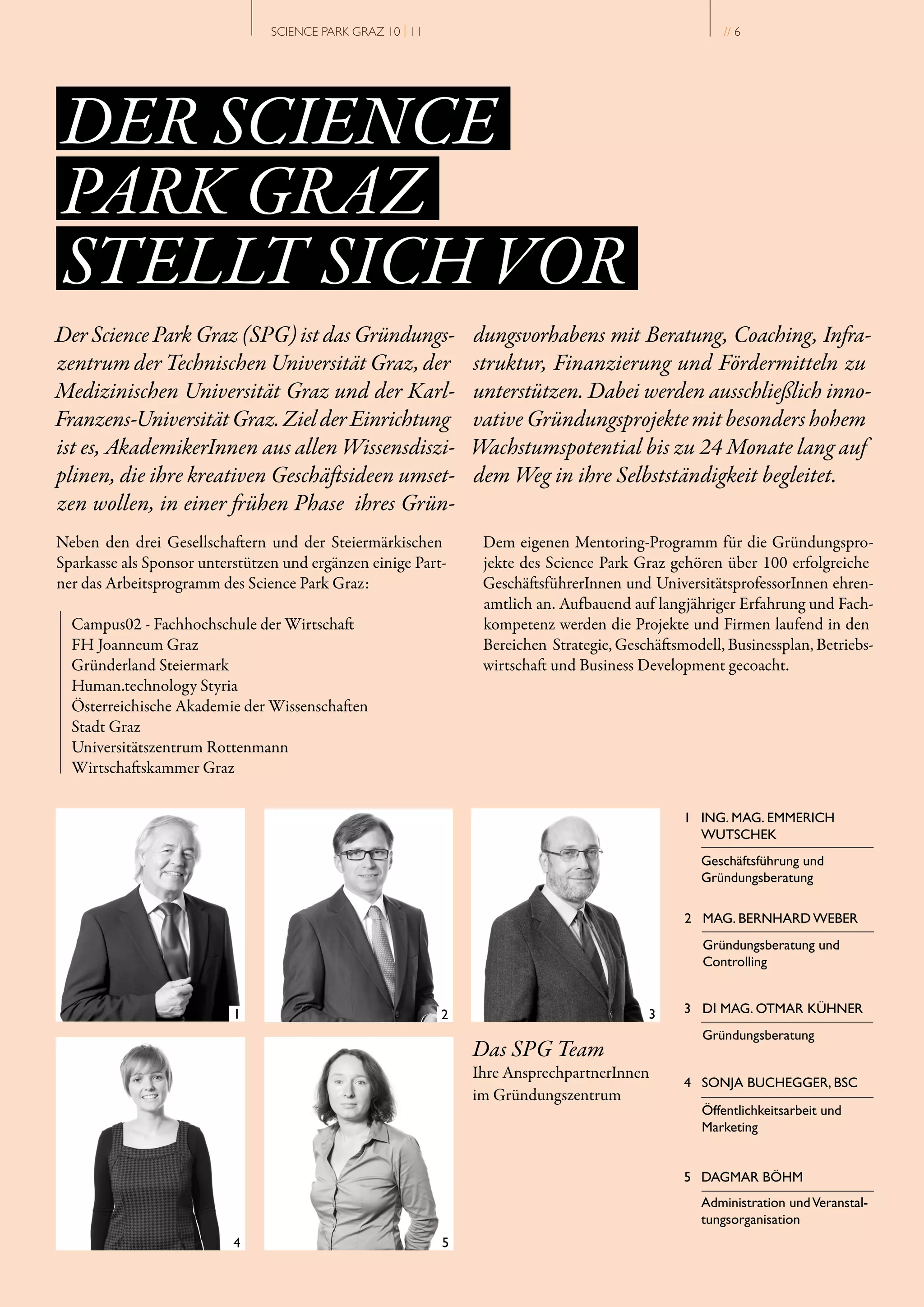 SCIENCE PARK GRAZ 10 | 11                                           // 6




DER SCIENCE
PARK GRAZ
STELLT SICH VOR
Der Science Park Graz (SPG) ist das Gründungs­                 dungsvorhabens mit Beratung, Coaching, Infra­
zentrum der Technischen Universität Graz, der                  struktur, Finanzierung und Fördermitteln zu
Medizinischen Universität Graz und der Karl­                   unterstützen. Dabei werden ausschließlich inno­
Franzens­Universität Graz. Ziel der Einrichtung                vative Gründungsprojekte mit besonders hohem
ist es, AkademikerInnen aus allen Wissensdiszi­                Wachstumspotential bis zu 24 Monate lang auf
plinen, die ihre kreativen Geschäftsideen umset­               dem Weg in ihre Selbstständigkeit begleitet.
zen wollen, in einer frühen Phase ihres Grün­
Neben den drei Gesellschaftern und der Steiermärkischen         Dem eigenen Mentoring­Programm für die Gründungspro­
Sparkasse als Sponsor unterstützen und ergänzen einige Part­    jekte des Science Park Graz gehören über 100 erfolgreiche
ner das Arbeitsprogramm des Science Park Graz:                  GeschäftsführerInnen und UniversitätsprofessorInnen ehren­
                                                                amtlich an. Aufbauend auf langjähriger Erfahrung und Fach­
  Campus02 ­ Fachhochschule der Wirtschaft                      kompetenz werden die Projekte und Firmen laufend in den
  FH Joanneum Graz                                              Bereichen Strategie, Geschäftsmodell, Businessplan, Betriebs­
  Gründerland Steiermark                                        wirtschaft und Business Development gecoacht.
  Human.technology Styria
  Österreichische Akademie der Wissenschaften
  Stadt Graz
  Universitätszentrum Rottenmann
  Wirtschaftskammer Graz

                                                                                               1 ING. MAG. EMMERICH
                                                                                                 WUTSCHEK
                                                                                                  Geschäftsführung und
                                                                                                  Gründungsberatung

                                                                                               2 MAG. BERNHARD WEBER
                                                                                                  Gründungsberatung und
                                                                                                  Controlling


                                                                                               3 DI MAG. OTMAR KÜHNER
                                                                                                  Gründungsberatung
                                                               Das SPG Team
                                                               Ihre AnsprechpartnerInnen
                                                                                               4 SONJA BUCHEGGER, BSC
                                                               im Gründungszentrum
                                                                                                  Öffentlichkeitsarbeit und
                                                                                                  Marketing


                                                                                               5 DAGMAR BÖHM
                                                                                                  Administration und Veranstal­
                                                                                                  tungsorganisation
 