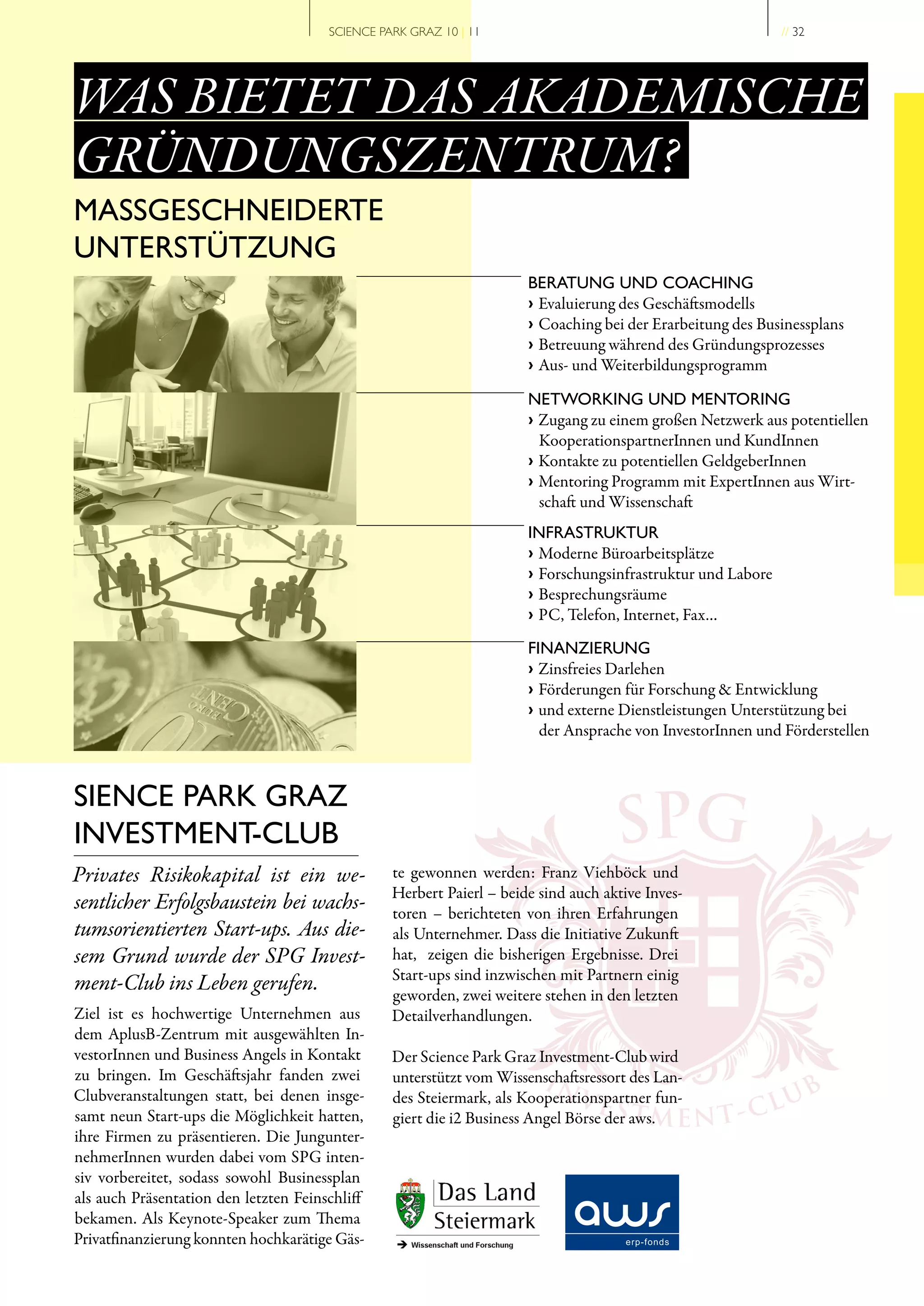 SCIENCE PARK GRAZ 10 | 11                                             // 32




WAS BIETET DAS AKADEMISCHE
GRÜNDUNGSZENTRUM?
MASSGESCHNEIDERTE
UNTERSTÜTZUNG
                                                                      BERATUNG UND COACHING
                                                                      › Evaluierung des Geschäftsmodells
                                                                      › Coaching bei der Erarbeitung des Businessplans
                                                                      › Betreuung während des Gründungsprozesses
                                                                      › Aus- und Weiterbildungsprogramm

                                                                      NETWORKING UND MENTORING
                                                                      › Zugang zu einem großen Netzwerk aus potentiellen
                                                                        KooperationspartnerInnen und KundInnen
                                                                      › Kontakte zu potentiellen GeldgeberInnen
                                                                      › Mentoring Programm mit ExpertInnen aus Wirt-
                                                                        schaft und Wissenschaft
                                                                      INFRASTRUKTUR
                                                                      › Moderne Büroarbeitsplätze
                                                                      › Forschungsinfrastruktur und Labore
                                                                      › Besprechungsräume
                                                                      › PC, Telefon, Internet, Fax…
                                                                      FINANZIERUNG
                                                                      › Zinsfreies Darlehen
                                                                      › Förderungen für Forschung & Entwicklung
                                                                      › und externe Dienstleistungen Unterstützung bei
                                                                        der Ansprache von InvestorInnen und Förderstellen




                                                                                    SPG
SIENCE PARK GRAZ
INVESTMENT-CLUB
Privates Risikokapital ist ein we­               te gewonnen werden: Franz Viehböck und
                                                 Herbert Paierl – beide sind auch aktive Inves-
sentlicher Erfolgsbaustein bei wachs­            toren – berichteten von ihren Erfahrungen
tumsorientierten Start­ups. Aus die­             als Unternehmer. Dass die Initiative Zukunft
sem Grund wurde der SPG Invest­                  hat, zeigen die bisherigen Ergebnisse. Drei
                                                 Start-ups sind inzwischen mit Partnern einig
ment­Club ins Leben gerufen.                     geworden, zwei weitere stehen in den letzten
Ziel ist es hochwertige Unternehmen aus          Detailverhandlungen.
dem AplusB-Zentrum mit ausgewählten In-
vestorInnen und Business Angels in Kontakt       Der Science Park Graz Investment-Club wird
zu bringen. Im Geschäftsjahr fanden zwei
                                                                         IN
                                                 unterstützt vom Wissenschaftsressort des Lan-
                                                                                                         B
Clubveranstaltungen statt, bei denen insge-
samt neun Start-ups die Möglichkeit hatten,
                                                                              VES
                                                 des Steiermark, als Kooperationspartner fun-
                                                 giert die i2 Business Angel Börse der aws. E N T - C
                                                                                       TM             LU
ihre Firmen zu präsentieren. Die Jungunter-
nehmerInnen wurden dabei vom SPG inten-
siv vorbereitet, sodass sowohl Businessplan
als auch Präsentation den letzten Feinschliff
bekamen. Als Keynote-Speaker zum Thema
Privatfinanzierung konnten hochkarätige Gäs-
 