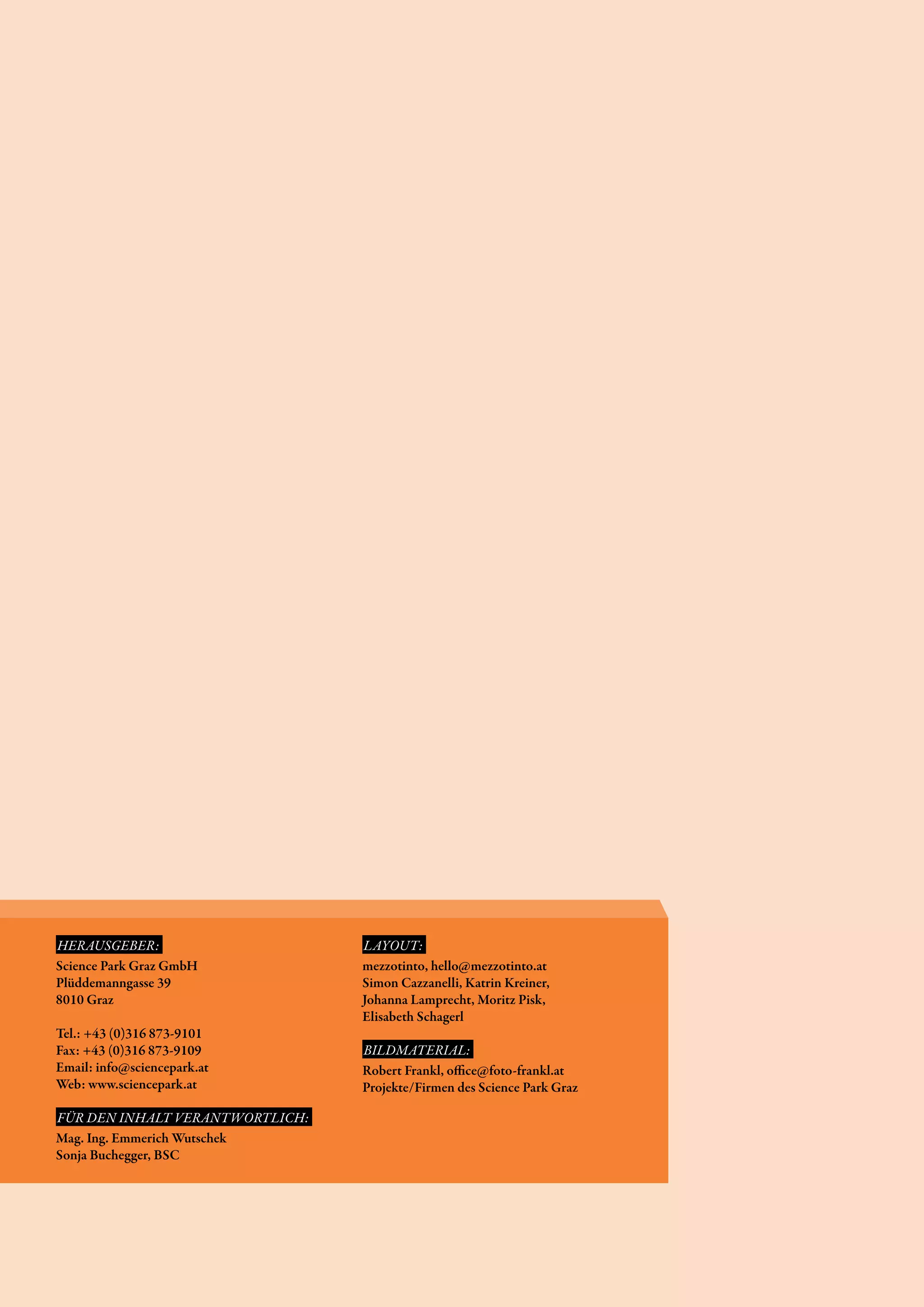 HERAUSGEBER:                     LAYOUT:
Science Park Graz GmbH           mezzotinto, hello@mezzotinto.at
Plüddemanngasse 39               Simon Cazzanelli, Katrin Kreiner,
8010 Graz                        Johanna Lamprecht, Moritz Pisk,
                                 Elisabeth Schagerl
Tel.: +43 (0)316 873-9101
Fax: +43 (0)316 873-9109         BILDMATERIAL:
Email: info@sciencepark.at       Robert Frankl, office@foto-frankl.at
Web: www.sciencepark.at          Projekte/Firmen des Science Park Graz

FÜR DEN INHALT VERANTWORTLICH:
Mag. Ing. Emmerich Wutschek
Sonja Buchegger, BSC
 