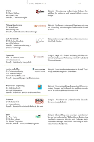 SCIENCE PARK GRAZ 10 | 11                                                                   // 27




Iuvaris                                                                            Tätigkeit | Dienstleistung im Bereich der Software­Ent­
DI Daniel Rüdisser                                                                 wicklung für technische und wissenschaftliche Anwen­
www.iuvaris.com                                                                    dungen
Branche | IT Dienstleistungen



Kielsteg Bauelemente                                                               Tätigkeit | Produktentwicklung und Materialoptimierung
DI Stefan Krestel                                                                  zur Herstellung von neuartigen Großbauteilen für den
www.kielsteg.com                                                                   Holzbau
Branche | Holzleimbau und Holztechnologie


LCC rail consult                                                                   Tätigkeit | Bewertung von Eisenbahninfrastruktur mittels
DI Dr. Stefan Marschnig                                                            Life­Cycle­Costing
www.LCCrail.com
Branche | Unternehmensberatung –
Technik/Technologie



Lipometer                                                                          Tätigkeit | High End Gerät zur Bewertung der individuel­
Prof. Dr. Reinhard Möller                                                          len Fettverteilung und Risikoanalyse für Stoffwechsel und
www.lipometer.com                                                                  Hormonstörungen
Branche | Medizinische Messtechnik


motion code: blue                        motion code: blue                         Tätigkeit | Innovative Dienstleistungen im Bereich Yacht­
DI Christopher Gloning                    naval architecture   industrial design
                                                                                   design, Industriedesign und Archtitektur
DI Christian Gumpold
www.motioncodeblue.com
Branche | Industrial Design, Naval Architecture



Microinnova Engineering                                                            Tätigkeit | Prozessentwicklung, Engineering, Mikrostruk­
Dr. Dirk Kirschneck                                                                turierte Apparate und Anlagendesign und Inbetriebnah­
www.microinnova.com                                                                me im Bereich der Mikroverfahrenstechnik
Branche | Technisches Büro für Verfahrenstechnik


Nanocuir                                                                           Tätigkeit | Produktion von Lederwerkstoffen für die le­
DI Dr. Remy Stoll                                                                  der verarbeitende Industrie
www.nanocuir.com
Branche | Kunststoffverarbeitende Industrie Software



pba3                                                                               Tätigkeit | Entwicklung von neuartigen antimikrobiel­
Dr. Peter Hecht                                                                    len und anti­endotoxischen Wirkstoffen zur Bekämpfung
DI Dr. Karl Lohner                                                                 Antibiotika­resistenter Bakterien und Endotoxin indu­
Dr. Kirsten Tangemann                                                              zierten Erkrankungen sowie deren Anwendung im medi­
Branche | Biotech ­ Research and Development                                       zinisch­technischen Bereich
 