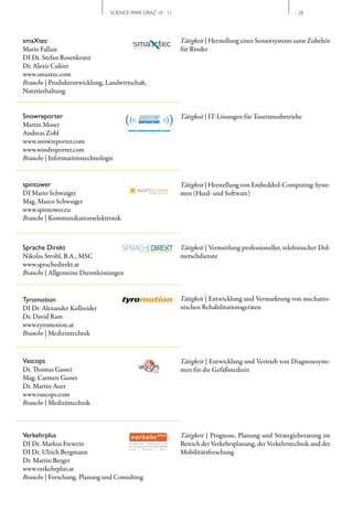 SCIENCE PARK GRAZ 10 | 11                                               // 28




smaXtec                                                    Tätigkeit | Herstellung eines Sensorsystems samt Zubehör
Mario Fallast                                              für Rinder
DI Dr. Stefan Rosenkranz
Dr. Alexis Cukier
www.smaxtec.com
Branche | Produktentwicklung, Landwirtschaft,
Nutztierhaltung


Snowreporter                                               Tätigkeit | IT­Lösungen für Tourismusbetriebe
Martin Moser
Andreas Zobl
www.snowreporter.com
www.windreporter.com
Branche | Informationstechnologie


spintower                                                  Tätigkeit | Herstellung von Embedded­Computing­Syste­
DI Mario Schwaiger                                         men (Hard­ und Software)
Mag. Marco Schwaiger
www.spintower.eu
Branche | Kommunikationselektronik



Sprache Direkt                                             Tätigkeit | Vermittlung professioneller, telefonischer Dol­
Nikolas Strobl, B.A., MSC                                  metschdienste
www.sprachedirekt.at
Branche | Allgemeine Dienstleistungen


Tyromotion                                                 Tätigkeit | Entwicklung und Vermarktung von mechatro­
DI Dr. Alexander Kollreider                                nischen Rehabilitationsgeräten
Dr. David Ram
www.tyromotion.at
Branche | Medizintechnik



Vascops                                                    Tätigkeit | Entwicklung und Vertrieb von Diagnosesyste­
Dr. Thomas Gasser                                          men für die Gefäßmedizin
Mag. Carmen Gasser
Dr. Martin Auer
www.vascops.com
Branche | Medizintechnik



Verkehrplus                                                Tätigkeit | Prognose, Planung und Strategieberatung im
DI Dr. Markus Frewein                                      Bereich der Verkehrsplanung, der Verkehrstechnik und der
DI Dr. Ulrich Bergmann                                     Mobilitätsforschung
Dr. Martin Berger
www.verkehrplus.at
Branche | Forschung, Planung und Consulting
 