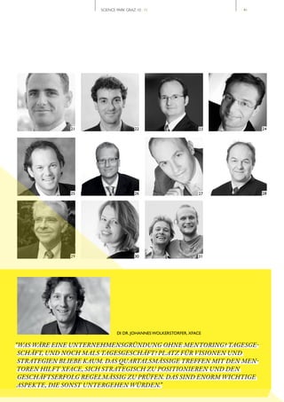 SCIENCE PARK GRAZ 10 | 11                       // 41




              21                        22                       23           24




              25                        26                      27            28




              29                        30                      31




                              DI DR. JOHANNES WOLKERSTORFER, XFACE

“WAS WÄRE EINE UNTERNEHMENSGRÜNDUNG OHNE MENTORING? TAGESGE­
 SCHÄFT, UND NOCH MALS TAGESGESCHÄFT! PLATZ FÜR VISIONEN UND
 STRATEGIEN BLIEBE KAUM. DAS QUARTALSMÄSSIGE TREFFEN MIT DEN MEN­
 TOREN HILFT XFACE, SICH STRATEGISCH ZU POSITIONIEREN UND DEN
 GESCHÄFTSERFOLG REGELMÄSSIG ZU PRÜFEN. DAS SIND ENORM WICHTIGE
 ASPEKTE, DIE SONST UNTERGEHEN WÜRDEN.”
 
