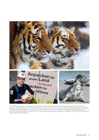 Vor dem SPD-Parteitag (links unten) in Berlin verteilten WWF-Aktivisten unter den Delegierten Arbeitshandschuhe mit der Aufschrift „Klimaschutz
anpacken“ – eine Anspielung auf den SPD-Wahlkampfslogan „Anpacken für unser Land“. Auch die 13 Tiger-Verbreitungsstaaten haben ein überfälliges
Thema angepackt: Sie beschlossen in Vorbereitung zum „Jahr des Tigers“ Eckpunkte, wie der dramatische Rückgang der Tigerbestände noch zu
bremsen ist. Seitdem das Wattenmeer geschützt ist, sind auch die einst verschwundenen Kegelrobben zurückgekehrt. 2.500 von ihnen leben bereits im
heutigen „Weltnaturerbe Wattenmeer“.




                                                                                                                         Jahresbericht 2009    11
 