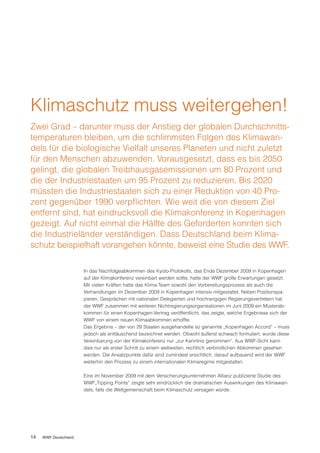 Klimaschutz muss weitergehen!
Zwei Grad – darunter muss der Anstieg der globalen Durchschnitts-
temperaturen bleiben, um die schlimmsten Folgen des Klimawan-
dels für die biologische Vielfalt unseres Planeten und nicht zuletzt
für den Menschen abzuwenden. Vorausgesetzt, dass es bis 2050
gelingt, die globalen Treibhausgasemissionen um 80 Prozent und
die der Industriestaaten um 95 Prozent zu reduzieren. Bis 2020
müssten die Industriestaaten sich zu einer Reduktion von 40 Pro-
zent gegenüber 1990 verpflichten. Wie weit die von diesem Ziel
entfernt sind, hat eindrucksvoll die Klimakonferenz in Kopenhagen
gezeigt. Auf nicht einmal die Hälfte des Geforderten konnten sich
die Industrieländer verständigen. Dass Deutschland beim Klima-
schutz beispielhaft vorangehen könnte, beweist eine Studie des WWF.

                       In das Nachfolgeabkommen des Kyoto-Protokolls, das Ende Dezember 2009 in Kopenhagen
                       auf der Klimakonferenz vereinbart werden sollte, hatte der WWF große Erwartungen gesetzt.
                       Mit vielen Kräften hatte das Klima-Team sowohl den Vorbereitungsprozess als auch die
                       Verhandlungen im Dezember 2009 in Kopenhagen intensiv mitgestaltet. Neben Positionspa-
                       pieren, Gesprächen mit nationalen Delegierten und hochrangigen Regierungsvertretern hat
                       der WWF zusammen mit weiteren Nichtregierungsorganisationen im Juni 2009 ein Musterab-
                       kommen für einen Kopenhagen-Vertrag veröffentlicht, das zeigte, welche Ergebnisse sich der
                       WWF von einem neuen Klimaabkommen erhoffte.
                       Das Ergebnis – der von 29 Staaten ausgehandelte so genannte „Kopenhagen Accord“ – muss
                       jedoch als enttäuschend bezeichnet werden. Obwohl äußerst schwach formuliert, wurde diese
                       Vereinbarung von der Klimakonferenz nur „zur Kenntnis genommen“. Aus WWF-Sicht kann
                       dies nur als erster Schritt zu einem weltweiten, rechtlich verbindlichen Abkommen gesehen
                       werden. Die Ansatzpunkte dafür sind zumindest ersichtlich, darauf aufbauend wird der WWF
                       weiterhin den Prozess zu einem internationalen Klimaregime mitgestalten.

                       Eine im November 2009 mit dem Versicherungsunternehmen Allianz publizierte Studie des
                       WWF„Tipping Points“ zeigte sehr eindrücklich die dramatischen Auswirkungen des Klimawan-
                       dels, falls die Weltgemeinschaft beim Klimaschutz versagen würde.




14   WWF Deutschland
 