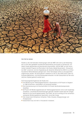 Die unendlich scheinenden Ressourcen der Weltmeere
müssen für alle gesichert werden.




                             Vom Ziel her denken

                             Parallel zu den internationalen Anstrengungen sieht der WWF mehr denn je die Notwendig-
                             keit zu einer aktiv gestalteten Vorreiterrolle Deutschlands und Europas im Klimaschutz. Um
                             diesen Ansatz glaubwürdig und beschleunigt voranzutreiben, ließ der WWF von den renom-
                             mierten Instituten Prognos und Öko-Institut in der Studie „Modell Deutschland – Klimaschutz
                             bis 2050“ vorrechnen, wie die Umgestaltung der deutschen Wirtschaft bis 2050 hin zur klima-
                             freundlichen Wirtschaftsweise gelingen kann. Keine Technologie durfte ins Lösungsportfolio
                             aufgenommen werden, die heute gänzlich unbekannt ist. Bis ins Jahr 2030 wurde zudem ein
                             konkretes Maßnahmen- und Instrumentenpaket entwickelt, mit dem Deutschland auf den erfor-
                             derlichen Zielpfad gebracht werden kann.

                             Fünf herausragende Ergebnisse der Studie sind:
                             • Eine Minderung der Treibhausgasemissionen in Deutschland um 95 Prozent im Vergleich
                               zu 1990 ist technisch, wirtschaftlich und strukturell machbar.
                             • Die Umstrukturierung ist mit durchschnittlich 0,3 Prozent des Bruttoinlandsprodukts
                               bezahlbar.
                             • 60 Prozent der Minderungspotenziale der Treibhausgasemissionen sind an sehr langfristige
                               Investitions- und Infrastrukturentscheidungen geknüpft. Deshalb müssen jetzt die richtigen
                               Weichen für die Zukunft gestellt werden. Eine Politik, die sich kurzfristig auf die vermeintlich
                               preiswerten Minderungsoptionen beschränkt, ist auf dem Irrweg.
                             • Alle müssen beim Klimaschutz mitmachen: Politik, Industrie, Energieversorger und
                               Privatpersonen.
                             • Deutschland muss viel mehr in Innovationen investieren.




                                                                                                          Jahresbericht 2009   15
 