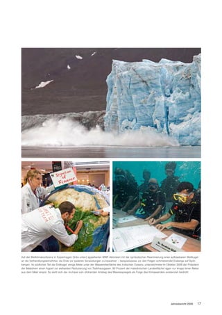 Auf der Weltklimakonferenz in Kopenhagen (links unten) appellierten WWF-Aktivisten mit der symbolischen Reanimierung einer aufblasbaren Weltkugel
an die Verhandlungsteilnehmer, die Erde vor weiteren Verwüstungen zu bewahren – beispielsweise vor den Folgen schmelzender Eisberge auf Spitz-
bergen. Im südlichen Teil der Erdkugel, einige Meter unter der Wasseroberfläche des Indischen Ozeans, unterzeichnete im Oktober 2009 der Präsident
der Malediven einen Appell zur weltweiten Reduzierung von Treibhausgasen. 80 Prozent der maledivischen Landesfläche ragen nur knapp einen Meter
aus dem Meer empor. So sieht sich der Archipel vom drohenden Anstieg des Meeresspiegels als Folge des Klimawandels existenziell bedroht.




                                                                                                                          Jahresbericht 2009    17
 