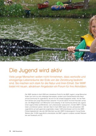 Die Jugend wird aktiv
Viele junge Menschen wollen nicht hinnehmen, dass wertvolle und
einzigartige Lebensräume der Erde von der Zerstörung bedroht
sind. Sie machen sich stark für die Natur und ihren Erhalt. Der WWF
bietet mit neuen, attraktiven Angeboten ein Forum für ihre Aktivitäten.

                       Der WWF startete im April 2009 sein interaktives Portal für die WWF Jugend. Junge Menschen
                       finden hier nicht nur eine vielseitige Internetseite, sondern auch Deutschlands erste Natur-
                       schutz-Community für Jugendliche, die sich für die Umwelt engagieren wollen. Auf der Platt-
                       form können sich junge Naturschützer zwischen 14 und 24 Jahren mit ihren Freunden vernet-
                       zen. Die Möglichkeiten zum Mitmachen sind vielseitig: In der Community können die Jugend-
                       lichen eigene Artikel veröffentlichen, sich untereinander austauschen, mit dem WWF in Dialog
                       treten und Aktionen planen. Seit dem Start im April 2009 haben sich bis Jahresende 2.400
                       Jugendliche auf wwf-jugend.de angemeldet, knapp 1.800 entschlossen sich für eine WWF-
                       Fördermitgliedschaft, darunter 800 Wechsler aus dem WWF-Kinderprogramm Young Panda.
                       Weitere über 10.000 Jugendliche unterstützten die WWF Jugend in anderen sozialen Netzwer-
                       ken wie Facebook und VZ.




18   WWF Deutschland
 