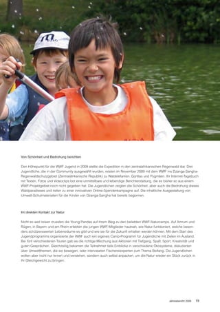 Von Schönheit und Bedrohung berichten

Den Höhepunkt für die WWF Jugend in 2009 stellte die Expedition in den zentralafrikanischen Regenwald dar. Drei
Jugendliche, die in der Community ausgewählt wurden, reisten im November 2009 mit dem WWF ins Dzanga-Sangha-
Regenwaldschutzgebiet (Zentralafrikanische Republik) zu Waldelefanten, Gorillas und Pygmäen. Ihr Internet-Tagebuch
mit Texten, Fotos und Videoclips bot eine unmittelbare und lebendige Berichterstattung, die es bisher so aus einem
WWF-Projektgebiet noch nicht gegeben hat. Die Jugendlichen zeigten die Schönheit, aber auch die Bedrohung dieses
Waldparadieses und riefen zu einer innovativen Online-Spendenkampagne auf. Die inhaltliche Ausgestaltung von
Umwelt-Schulmaterialien für die Kinder von Dzanga-Sangha hat bereits begonnen.




Im direkten Kontakt zur Natur

Nicht so weit reisen mussten die Young Pandas auf ihrem Weg zu den beliebten WWF-Naturcamps. Auf Amrum und
Rügen, in Bayern und am Rhein erlebten die jungen WWF-Mitglieder hautnah, wie Natur funktioniert, welche beson-
ders schützenswerten Lebensräume es gibt und wie sie für die Zukunft erhalten werden können. Mit dem Start des
Jugendprogramms organisierte der WWF auch ein eigenes Camp-Programm für Jugendliche mit Zielen im Ausland.
Bei fünf verschiedenen Touren gab es die richtige Mischung aus Aktionen mit Tiefgang, Spaß, Sport, Kreativität und
guten Gesprächen. Gleichzeitig bekamen die Teilnehmer tiefe Einblicke in verschiedene Ökosysteme, diskutierten
über Umweltthemen, die sie bewegen, oder interviewten Fischereiexperten zum Thema Beifang. Die Jugendlichen
wollen aber nicht nur lernen und verstehen, sondern auch selbst anpacken, um die Natur wieder ein Stück zurück in
ihr Gleichgewicht zu bringen.




                                                                                                 Jahresbericht 2009   19
 