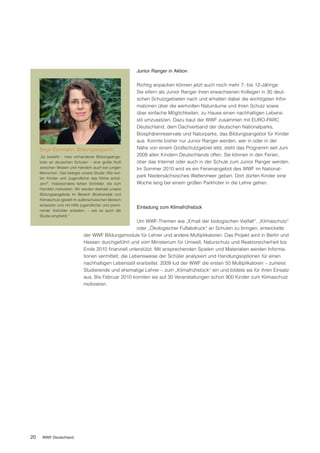 Junior Ranger in Aktion

                                                       Richtig anpacken können jetzt auch noch mehr 7- bis 12-Jährige:
                                                       Sie eifern als Junior Ranger ihren erwachsenen Kollegen in 30 deut-
                                                       schen Schutzgebieten nach und erhalten dabei die wichtigsten Infor-
                                                       mationen über die wertvollen Naturräume und ihren Schutz sowie
                                                       über einfache Möglichkeiten, zu Hause einen nachhaltigen Lebens-
                                                       stil umzusetzen. Dazu baut der WWF zusammen mit EURO-PARC
                                                       Deutschland, dem Dachverband der deutschen Nationalparks,
                                                       Biosphärenreservate und Naturparks, das Bildungsangebot für Kinder
                                                       aus. Konnte bisher nur Junior Ranger werden, wer in oder in der
     Birgit Eichmann, Bildungsexpertin                 Nähe von einem Großschutzgebiet lebt, steht das Programm seit Juni
     „Es besteht – trotz vorhandener Bildungsange-     2009 allen Kindern Deutschlands offen. Sie können in den Ferien,
     bote an deutschen Schulen – eine große Kluft      über das Internet oder auch in der Schule zum Junior Ranger werden.
     zwischen Wissen und Handeln auch bei jungen       Im Sommer 2010 wird es ein Ferienangebot des WWF im National-
     Menschen. Das belegte unsere Studie ‚Wie wol-
     len Kinder und Jugendliche das Klima schüt-
                                                       park Niedersächsisches Wattenmeer geben. Dort dürfen Kinder eine
     zen?‘. Insbesondere fehlen Vorbilder, die zum     Woche lang bei einem großen Parkhüter in die Lehre gehen.
     Handeln motivieren. Wir werden deshalb unsere
     Bildungsangebote im Bereich Biodiversität und
     Klimaschutz gezielt im außerschulischen Bereich
     einsetzen und mit Hilfe jugendlicher und promi-
                                                       Einladung zum Klimafrühstück
     nenter Vorbilder anbieten, – wie es auch die
     Studie empfiehlt.“
                                                        Um WWF-Themen wie „Erhalt der biologischen Vielfalt“, „Klimaschutz“
                                                        oder „Ökologischer Fußabdruck“ an Schulen zu bringen, entwickelte
                              der WWF Bildungsmodule für Lehrer und andere Multiplikatoren. Das Projekt wird in Berlin und
                              Hessen durchgeführt und vom Ministerium für Umwelt, Naturschutz und Reaktorsicherheit bis
                              Ende 2010 finanziell unterstützt. Mit ansprechenden Spielen und Materialien werden Informa-
                              tionen vermittelt, die Lebensweise der Schüler analysiert und Handlungsoptionen für einen
                              nachhaltigen Lebensstil erarbeitet. 2009 lud der WWF die ersten 50 Multiplikatoren – zumeist
                              Studierende und ehemalige Lehrer – zum „Klimafrühstück“ ein und bildete sie für ihren Einsatz
                              aus. Bis Februar 2010 konnten sie auf 30 Veranstaltungen schon 900 Kinder zum Klimaschutz
                              motivieren.




20    WWF Deutschland
 