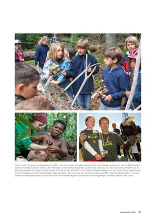 Feste Schuhe, Ferngläser und Begeisterung im Blick – das sind zumeist die äußeren Merkmale der Junior Ranger (rechts unten, hier mit WWF-Vorstand
Eberhard Brandes und seiner Tochter), die mittlerweile in vielen Großschutzgebieten Deutschlands unterwegs sind. Die Exkursionen verstehen sich als
Bildungsangebote zum Umwelt- und Naturschutz für Kinder im Alter zwischen 7 und 12 Jahren. Begeistert zeigten sich auch die 36 Young Pandas (oben),
die den Schaalsee und seine Umgebung fünf Tage erkundeten. Sehr viel weiter weg verschlug es das erste WWF Jugend-Expeditionsteam: Im zentral-
afrikanischen Regenwald lässt sich Janine Koch ein von einer Baka-Pygmäin aus Pflanzen kunstvoll gefertigtes Armband umlegen (links unten).




                                                                                                                          Jahresbericht 2009    21
 