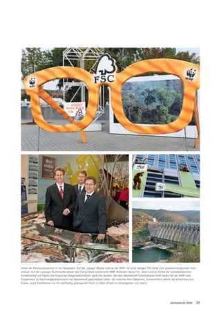 Arbeit am Ressourcenschutz in vier Beispielen: Auf der „Spoga“-Messe mahnte der WWF mit einer riesigen FSC-Brille zum verantwortungsvollen Holz-
einkauf. Auf der Leipziger Buchmesse wiesen als Orang-Utans kostümierte WWF-Aktivisten darauf hin, dass rund ein Drittel der südostasiatischen
Kinderbücher auf Papier aus tropischen Regenwald-Hölzern gedruckt werden. Mit dem Wasserkraft-Turbinenbauer Voith Hydro hat der WWF eine
Kooperation zu Nachhaltigkeitsprinzipien bei Wasserkraft geschlossen (Abb.: die indische Tehri-Talsperre). Zuversichtlich stimmt der Entschluss von
Edeka, seine Fischtheken nur mit nachhaltig gefangenem Fisch zu füllen (Fotos im Uhrzeigersinn von oben).




                                                                                                                            Jahresbericht 2009    25
 