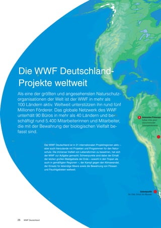 Die WWF Deutschland-
Projekte weltweit
Als eine der größten und angesehensten Naturschutz­
organisationen der Welt ist der WWF in mehr als
100 Ländern aktiv. Weltweit unterstützen ihn rund fünf
Millionen Förderer. Das globale Netzwerk des WWF
unterhält 90 Büros in mehr als 40 Ländern und be­                                                               Amazonien/Putumayo
schäftigt rund 5.400 Mitarbeiterinnen und Mitarbeiter,                                                          Aufbau eines grenz-
                                                                                                                überschreitenden
die mit der Bewahrung der biologischen Vielfalt be­                                                             Schutzgebietsnetzes


fasst sind.

                       Der WWF Deutschland ist in 21 internationalen Projektregionen aktiv –
                       aber auch hierzulande mit Projekten und Programmen für den Natur-
                       schutz. Die immense Vielfalt von Lebensformen zu bewahren, hat sich
                       der WWF zur Aufgabe gemacht. Schwerpunkte sind dabei der Erhalt
                       der letzten großen Waldgebiete der Erde – sowohl in den Tropen als
                       auch in gemäßigten Regionen –, der Kampf gegen den Klimawandel,
                       der Einsatz für lebendige Meere sowie die Bewahrung von Flüssen
                       und Feuchtgebieten weltweit.




                                                                                                              Südostpazifik
                                                                                               Vor Chile: Schutz des Blauwals




26   WWF Deutschland
 