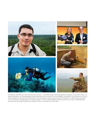 Die Mitarbeiter des WWF sind in allen Teilen der Erde im Einsatz – mit Veröffentlichungen, Überzeugungsarbeit, Kampagnen und konkreten Umwelt­ und
Naturschutzprojekten: der Tropenwaldexperte Roberto Maldonado auf dem Klimaturm im Amazonasgebiet, nahe Manaus; Nina Griesshammer nimmt als
Vorstandsmitglied der deutschen FSC­Arbeitsgruppe einen Preis entgegen; Dorothea August, Expertin für Flussgebiets­ und Wasserressourcenmanage­
ment, im kenianischen Flussgebiet Mara; ein russischer Ranger von der Anti­Wilderer­Brigade des WWF schützt den Amur­Tiger; ein WWF­Mitarbeiter
beim Monitoring des größten Korallenriffs der Philippinen (Fotos im Uhrzeigersinn von links oben).
 