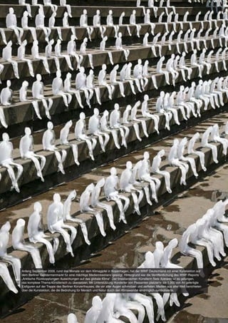 Anfang September 2009, rund drei Monate vor dem Klimagipfel in Kopenhagen, hat der WWF Deutschland mit einer Kunstaktion auf
dem Berliner Gendarmenmarkt für eine mächtige Medienresonanz gesorgt. Hintergrund war die Veröffentlichung des WWF-Reports
„Arktische Rückkopplungen: Auswirkungen auf das globale Klima“. Der brasilianischen Künstlerin Nele Azevedo ist es gelungen,
das komplexe Thema künstlerisch zu übersetzen. Mit Unterstützung Hunderter von Passanten platzierte sie 1.000 von ihr gefertigte
Eisfiguren auf der Treppe des Berliner Konzerthauses, die vor aller Augen schmolzen und zerfielen. Medien aus aller Welt berichteten
über die Kunstaktion, die die Bedrohung für Mensch und Natur durch den Klimawandel eindringlich symbolisierte.




4   WWF Deutschland
 