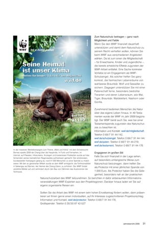 Zum Naturschutz beitragen – ganz nach
                                                                                         Möglichkeit und Faible
                                                                                         Wenn Sie den WWF finanziell dauerhaft
                                                                                         unterstützen und damit dem Naturschutz zu
                                                                                         seinem Recht verhelfen wollen, können Sie
                                                                                         beim WWF aus verschiedenen Angeboten
                                                                                         wählen. Da ist zum einen die Mitgliedschaft
                                                                                         – für Erwachsene, Kinder und Jugendliche –,
                                                                                         die bereits erhebliche Effekte zugunsten der
                                                                                         WWF-Arbeit entfaltet. Eine Sache konkreter
                                                                                         Vorliebe ist ein Engagement als WWF-
                                                                                         Schutzengel. Als solcher helfen Sie ganz
                                                                                         konkret, die heimischen Lebensräume von
                                                                                         wahlweise Braunbär, Wolf und Seeadler zu
                                                                                         sichern. Dagegen unterstützen Sie mit einer
                                                                                         Patenschaft ferne, besonders bedrohte
                                                                                         Tierarten und deren Lebensraum, wie Wal,
                                                                                         Tiger, Braunbär, Waldelefant, Nashorn oder
                                                                                         Gorilla.

                                                                                         Zunehmend bedenken Menschen die Natur
                                                                                         über das eigene Leben hinaus. In 49 Testa-
                                                                                         menten wurde der WWF im Jahr 2009 begüns-
                                                                                         tigt. Der WWF berät auch Sie, was bei einer
                                                                                         Testamentspende zugunsten des Naturschut-
                                                                                         zes zu beachten ist.
                                                                                         Information und Kontakt: wwf.de/mitgliedschaft;
                                                                                         Telefon 0 69/7 91 44-142,
                                                                                         wwf.de/schutzengel; Telefon 0 69/7 91 44-144,
                                                                                         wwf.de/paten; Telefon 0 69/7 91 44-219,
                                                                                         wwf.de/testament; Telefon 0 69/7 91 44-176
In der massiven Werbekampagne zum Thema „Wald und Klima“ mit dem Schwerpunkt
                                                                          Engagieren im großen Stil
Borneo spielte 2009 der Orang-Utan die Hauptrolle. In Funk und Fernsehen, im
Internet, auf Plakaten, Infoscreens, Anzeigen und kostenlosen Postkarten wurde auf das
                                                                          Falls Sie sich finanziell in der Lage sehen,
Schwinden seines heimatlichen Regenwaldes aufmerksam gemacht. Der emotionalen,
                                                                          auf besonders umfangreiche Weise zum
bundesweiten Kampagne gelang es, rund 41.000 Menschen zu einer Spende zu mobili-
                                                                          Naturschutz beizutragen, dann helfen Sie
sieren. Mit den so generierten Mitteln wurde es dem WWF ermöglicht, die Torfmoorwälder
in Sebangau auf Borneo, der Heimat des Orang-Utans, zu schützen. Der WWF forstet
                                                                          als Protector mit einer jährlichen Spende von
zerstörte Wälder auf und verhindert durch den Bau von Dämmen das Austrocknen der
Torfmoore.                                                                1.000 Euro. Als Protector haben Sie die Gele-
                                                                          genheit, besonders nah an der praktischen
                             Naturschutzarbeit des WWF teilzunehmen. So berichten in dafür anberaumten Informations-
                             veranstaltungen WWF-Experten aus den Projektregionen. Darüber hinaus laden wir Sie auf
                             eigens organisierte Reisen ein.

                             Sollten Sie die Arbeit des WWF mit einem sehr hohen Einzelbeitrag fördern wollen, dann präsen-
                             tieren wir Ihnen gerne einen individuellen, auf Ihr Interesse zugeschnittenen Projektvorschlag.
                             Information und Kontakt: wwf.de/protector; Telefon 0 69/7 91 44-176,
                             Großspender: Telefon 0 30/30 87 42-527




                                                                                                                   Jahresbericht 2009   31
 