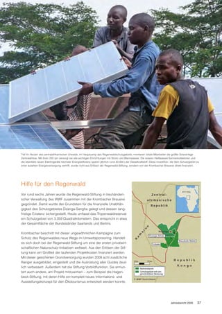 Tief im Herzen des zentralafrikanischen Urwalds, im Hauptcamp des Regenwaldschutzgebiets, montieren lokale Mitarbeiter die größte Solaranlage
Zentralafrikas. Mit ihren 250 qm versorgt sie alle wichtigen Einrichtungen mit Strom und Warmwasser. Die solaren Heißwasser-Sonnenkollektoren und
die ebenfalls neuen Elektrogeräte höchster Energieeffizienz sparen jährlich rund 30.000 Liter Dieselkraftstoff. Diese Investition, die dem Schutzgebiet zu
einer autarken Energieversorgung verhilft, wurde nicht aus Erlösen der Regenwald-Stiftung, sondern von der Krombacher Brauerei direkt finanziert.




Hilfe für den Regenwald
Vor rund sechs Jahren wurde die Regenwald-Stiftung in treuhänderi-
scher Verwaltung des WWF zusammen mit der Krombacher Brauerei
gegründet. Damit wurde der Grundstein für die finanzielle Unabhän-
gigkeit des Schutzgebietes Dzanga-Sangha gelegt und dessen lang-
fristige Existenz sichergestellt. Heute umfasst das Tropenwaldreservat
ein Schutzgebiet von 3.359 Quadratkilometern. Das entspricht in etwa
der Gesamtfläche der Bundesländer Saarlands und Berlins.

Krombacher beschritt mit dieser ungewöhnlichen Kampagne zum
Schutz des Regenwaldes neue Wege im Umweltsponsoring. Handelt
es sich doch bei der Regenwald-Stiftung um eine der ersten privatwirt-
schaftlichen Naturschutz-Initiativen weltweit. Aus den Erlösen der Stif-
tung kann ein Großteil der laufenden Projektkosten finanziert werden.
Mit dieser gesicherten Grundversorgung wurden 2009 acht zusätzliche
Ranger ausgebildet, eingestellt und die Ausrüstung aller Guides deut-
lich verbessert. Außerdem hat die Stiftung Vorbildfunktion. Sie ermun-
tert auch andere, am Projekt mitzuwirken – zum Beispiel die Hagen-
beck-Stiftung, mit deren Hilfe ein komplett neues Informations- und
Ausstellungskonzept für den Ökotourismus entwickelt werden konnte.




                                                                                                                                 Jahresbericht 2009     37
 