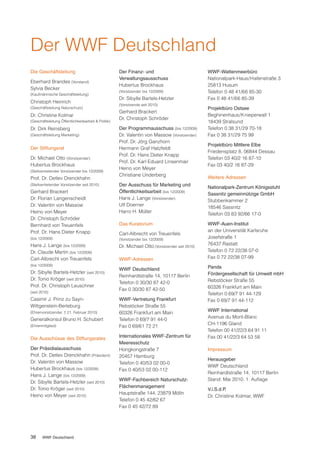 Der WWF Deutschland
Die Geschäftsleitung                                 Der Finanz- und                             WWF-Wattenmeerbüro
                                                     Verwaltungsausschuss                        Nationalpark-Haus/Hafenstraße 3
Eberhard Brandes (Vorstand)
                                                     Hubertus Brockhaus                          25813 Husum
Sylvia Becker
(Kaufmännische Geschäftsleitung)
                                                     (Vorsitzender bis 12/2009)                  Telefon 0 48 41/66 85-30
                                                     Dr. Sibylle Bartels-Hetzler                 Fax 0 48 41/66 85-39
Christoph Heinrich
                                                     (Vorsitzende seit 2010)
(Geschäftsleitung Naturschutz)                                                                   Projektbüro Ostsee
                                                     Gerhard Brackert
Dr. Christine Kolmar                                                                             Beghinenhaus/Knieperwall 1
                                                     Dr. Christoph Schröder
(Geschäftsleitung Öffentlichkeitsarbeit & Politik)                                               18439 Stralsund
Dr. Dirk Reinsberg                                   Der Programmausschuss (bis 12/2009)         Telefon 0 38 31/29 70-18
(Geschäftsleitung Marketing)                         Dr. Valentin von Massow (Vorsitzender)      Fax 0 38 31/29 75 99
                                                     Prof. Dr. Jörg Ganzhorn
                                                                                                 Projektbüro Mittlere Elbe
Der Stiftungsrat                                     Hermann Graf Hatzfeldt
                                                                                                 Friedensplatz 8, 06844 Dessau
                                                     Prof. Dr. Hans Dieter Knapp
Dr. Michael Otto (Vorsitzender)                                                                  Telefon 03 40/2 16 87-10
                                                     Prof. Dr. Karl Eduard Linsenmair
Hubertus Brockhaus                                                                               Fax 03 40/2 16 87-29
                                                     Heino von Meyer
(Stellvertretender Vorsitzender bis 12/2009)
                                                     Christiane Underberg
Prof. Dr. Detlev Drenckhahn                                                                      Weitere Adressen
(Stellvertretender Vorsitzender seit 2010)           Der Ausschuss für Marketing und
                                                                                                 Nationalpark-Zentrum Königsstuhl
Gerhard Brackert                                     Öffentlichkeitsarbeit (bis 12/2009)
                                                                                                 Sassnitz gemeinnützige GmbH
Dr. Florian Langenscheidt                            Hans J. Lange (Vorsitzender)
                                                                                                 Stubbenkammer 2
Dr. Valentin von Massow                              Ulf Doerner
                                                                                                 18546 Sassnitz
Heino von Meyer                                      Harro H. Müller
                                                                                                 Telefon 03 83 92/66 17-0
Dr. Christoph Schröder
Bernhard von Treuenfels                              Das Kuratorium                              WWF-Auen-Institut
Prof. Dr. Hans Dieter Knapp                                                                      an der Universität Karlsruhe
                                                     Carl-Albrecht von Treuenfels
(bis 12/2009)                                        (Vorsitzender bis 12/2009)
                                                                                                 Josefstraße 1
Hans J. Lange (bis 12/2009)                                                                      76437 Rastatt
                                                     Dr. Michael Otto (Vorsitzender seit 2010)
Dr. Claude Martin (bis 12/2009)                                                                  Telefon 0 72 22/38 07-0
Carl-Albrecht von Treuenfels                         WWF-Adressen                                Fax 0 72 22/38 07-99
(bis 12/2009)
                                                     WWF Deutschland                             Panda
Dr. Sibylle Bartels-Hetzler (seit 2010)                                                          Fördergesellschaft für Umwelt mbH
                                                     Reinhardtstraße 14, 10117 Berlin
Dr. Tonio Kröger (seit 2010)                                                                     Rebstöcker Straße 55
                                                     Telefon 0 30/30 87 42-0
Prof. Dr. Christoph Leuschner                                                                    60326 Frankfurt am Main
                                                     Fax 0 30/30 87 42-50
(seit 2010)                                                                                      Telefon 0 69/7 91 44-129
Casimir J. Prinz zu Sayn-                            WWF-Vertretung Frankfurt                    Fax 0 69/7 91 44-112
Wittgenstein-Berleburg                               Rebstöcker Straße 55
                                                                                                 WWF International
(Ehrenvorsitzender, † 21. Februar 2010)              60326 Frankfurt am Main
Generalkonsul Bruno H. Schubert                                                                  Avenue du Mont-Blanc
                                                     Telefon 0 69/7 91 44-0
                                                                                                 CH-1196 Gland
(Ehrenmitglied)                                      Fax 0 69/61 72 21
                                                                                                 Telefon 00 41/22/3 64 91 11
Die Ausschüsse des Stiftungsrates                    Internationales WWF-Zentrum für             Fax 00 41/22/3 64 53 58
                                                     Meeresschutz
Der Präsidialausschuss                               Hongkongstraße 7                            Impressum
Prof. Dr. Detlev Drenckhahn (Präsident)              20457 Hamburg
                                                                                                 Herausgeber
Dr. Valentin von Massow                              Telefon 0 40/53 02 00-0
                                                                                                 WWF Deutschland
Hubertus Brockhaus (bis 12/2009)                     Fax 0 40/53 02 00-112
                                                                                                 Reinhardtstraße 14, 10117 Berlin
Hans J. Lange (bis 12/2009)
                                                     WWF-Fachbereich Naturschutz-                Stand: Mai 2010, 1. Auflage
Dr. Sibylle Bartels-Hetzler (seit 2010)
Dr. Tonio Kröger (seit 2010)                         Flächenmanagement
                                                                                                 V.i.S.d.P.
Heino von Meyer (seit 2010)                          Hauptstraße 144, 23879 Mölln
                                                                                                 Dr. Christine Kolmar, WWF
                                                     Telefon 0 45 42/62 67
                                                     Fax 0 45 42/72 89




38     WWF Deutschland
 