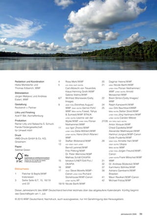 Redaktion und Koordination             4     Rosa Merk/WWF                      20      Dagmar Heene/WWF
Heike Mühldorfer und                   5     von links nach rechts              21      oben   Nicole Barth/WWF
Thomas Köberich, WWF                         Carl-Albrecht von Treuenfels               unten links Florian Niethammer/
                                             Klaus-Henning Groth/WWF                    WWF unten rechts Arnold
Bildredaktion
                                             Sabine Vielmo/WWF                          Morascher/WWF
Jürgen Matijevic und Andreas
                                       6/7   Winfried Wisniewski/Getty          22      Brent Stirton/Getty Images/
Eistert, WWF
                                             Images                                     WWF
Gestaltung                             9     oben links Dorothea August/        24      Ralph Kampwirth/WWF
Rockstroh + Partner                          WWF oben rechts Gernot Pohl/       25      oben Dirk Baumbach/WWF
                                             WWF Mitte rechts Foead, Yahya              Mitte rechts Stefan Streit/WWF
Litho und Finishing
Axel P. Bär, Aschaffenburg                   & Sumiadi/WWF BTNUK                        unten links Jörg Hartmann/WWF
                                             unten rechts Leanne van der                unten rechts Carsten Milbret
Produktion                                   Wyde/WWF unten links Florian       27/28   von links nach rechts
Rainer Litty und Natascha S. Schuck          Niethammer/WWF                             Anton Vorauer/WWF
Panda Fördergesellschaft               11    oben Igor Zhorov/WWF                       Chloé Cipolletta/WWF
für Umwelt mbH                               unten links Delia Wöhlert/WWF              Alexander Malkhasyan/WWF
Druck                                        unten rechts Hans-Ulrich Rösner/           Hartmut Jungius/WWF-Canon
HMD-Druck GmbH & Co. KG,                     WWF                                        Cede Prudente/WWF
Griesheim                              12    Staffan Widstrand/WWF              29      oben links Annette Herr/WWF
                                       13    von oben nach unten                        oben rechts Utopia
Papier                                       Bernd Lammel/WWF                           Mitte rechts WWF
Satimat Green                                Fritz Pölking/WWF                          unten links Jürgen Freund/WWF-
                                             Dr. Peter Wernicke/WWF                     Canon
                                             Mathias Schäf/OKAPIA                       unten rechts Frank Mörschel/WWF
                                       15    Ishokon/UNEP/Still Pict./          31      WWF
                                             OKAPIA                             32      Dr. Andreas Bödecker/WWF
                                       16    WWF                                37      Karl-Heinz Böhnke/WWF
Bildnachweis
                                       17    oben Steve Morello/WWF-            39      Adriano Gambarini/WWF
1     Fletcher & Baylis/WWF                  Canon unten links Richard                  Brasilien
      Indonesien                             Stonehouse/WWF-Canon               41      Mauri Rautkari/WWF-Canon
3     Siehe Seite 6/7, 15, 18/19             unten rechts AP                    42      Michael Poliza/WWF
      und 22                           18/19 Nicole Barth/WWF

Dieser Jahresbericht des WWF Deutschland berichtet letztmals über das abgelaufene Kalenderjahr. Künftig beginnt
das Geschäftsjahr am 1. Juli.

© 2010 WWF Deutschland, Nachdruck, auch auszugsweise, nur mit Genehmigung des Herausgebers.




                                                                                                      Jahresbericht 2009   39
 