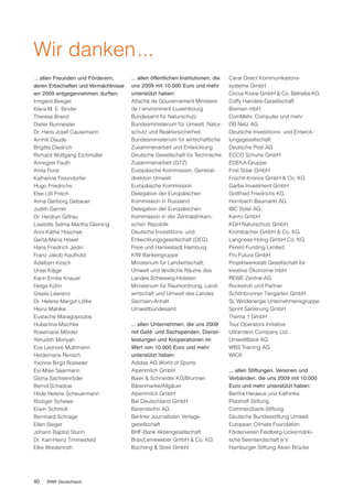 Wir danken...
... allen Freunden und Förderern,     ... allen öffentlichen Institutionen, die   Carat Direct Kommunikations-
deren Erbschaften und Vermächtnisse   uns 2009 mit 10.000 Euro und mehr           systeme GmbH
wir 2009 entgegennehmen durften:      unterstützt haben:                          Circus Krone GmbH & Co. Betriebs-KG
Irmgard Beeger                        Attaché de Gouvernement Ministere           Coffy Handels-Gesellschaft
Klara M. E. Binder                    de l´environment Luxembourg                 Bremen mbH
Therese Brand                         Bundesamt für Naturschutz                   ComMehr, Computer und mehr
Dieter Burmeister                     Bundesministerium für Umwelt, Natur-        DB Netz AG
Dr. Hans Josef Causemann              schutz und Reaktorsicherheit                Deutsche Investitions- und Entwick-
Arnhilt Daude                         Bundesministerium für wirtschaftliche       lungsgesellschaft
Brigitte Diedrich                     Zusammenarbeit und Entwicklung              Deutsche Post AG
Richard Wolfgang Eichmüller           Deutsche Gesellschaft für Technische        ECCO Schuhe GmbH
Annegret Fauth                        Zusammenarbeit (GTZ)                        EDEKA-Gruppe
Anita Forst                           Europäische Kommission, General-            First Solar GmbH
Katharina Freundorfer                 direktion Umwelt                            Früchtl-Kronos GmbH & Co. KG
Hugo Friedrichs                       Europäische Kommission                      Garbe Investment GmbH
Else Lilli Frisch                     Delegation der Europäischen                 Gottfried Friedrichs KG
Anna Gerborg Gebauer                  Kommission in Russland                      Hornbach Baumarkt AG
Judith Gerner                         Delegation der Europäischen                 IBC Solar AG
Dr. Heidrun Gißrau                    Kommission in der Zentralafrikani-          Kermi GmbH
Liselotte Selma Martha Gleining       schen Republik                              KGH Naturschutz GmbH
Anni Käthe Hoschek                    Deutsche Investitions- und                  Krombacher GmbH & Co. KG
Gerta-Maria Höwel                     Entwicklungsgesellschaft (DEG)              Langnese Honig GmbH Co. KG
Hans Friedrich Jedin                  Freie und Hansestadt Hamburg                Perent Funding Limited
Franz Jakob Kaufhold                  KfW Bankengruppe                            Pro Futura GmbH
Adalbert Kirsch                       Ministerium für Landwirtschaft,             Projektwerkstatt Gesellschaft für
Ursel Kläge                           Umwelt und ländliche Räume des              kreative Ökonomie mbH
Karin Emilie Knauer                   Landes Schleswig-Holstein                   REWE Zentral-AG
Helga Kühn                            Ministerium für Raumordnung, Land-          Rockstroh und Partner
Gisela Lawrenz                        wirtschaft und Umwelt des Landes            Schönbrunner Tiergarten GmbH
Dr. Helene Margot Löfke               Sachsen-Anhalt                              SL Windenergie Unternehmensgruppe
Heinz Mahlke                          Umweltbundesamt                             Sprint Sanierung GmbH
Eustache Maragopoulos                                                             Thema 1 GmbH
Hubertine Mischke                     ... allen Unternehmen, die uns 2009         Tour Operators Initiative
Rosemarie Mörder                      mit Geld- und Sachspenden, Dienst-          Ultramarin Company Ltd.
Yehudith Moriyah                      leistungen und Kooperationen im             UmweltBank AG
Eva Leonore Muthmann                  Wert von 10.000 Euro und mehr               WBS Training AG
Heidemarie Rensch                     unterstützt haben:                          WICK
Yvonne Birgit Roeseler                Adidas AG World of Sports
Evi-Maie Saarmann                     Alpenmilch GmbH                             ... allen Stiftungen, Vereinen und
Gloria Sachsenröder                   Baier & Schneider KG/Brunnen                Verbänden, die uns 2009 mit 10.000
Bernd Schadow                         Bärenmarke/Allgäuer                         Euro und mehr unterstützt haben:
Hilde Helene Scheuermann              Alpenmilch GmbH                             Bertha Heraeus und Kathinka
Rüdiger Schewe                        Bel Deutschland GmbH                        Platzhoff Stiftung
Erwin Schmidt                         Berendsohn AG                               Commerzbank-Stiftung
Bernhard Schrage                      Berliner Journalisten Verlags-              Deutsche Bundesstiftung Umwelt
Ellen Steger                          gesellschaft                                European Climate Foundation
Johann Baptist Sturm                  BHF-Bank Aktiengesellschaft                 Förderverein Feldberg-Uckermärki-
Dr. Karl-Heinz Timmesfeld             Brax/Leineweber GmbH & Co. KG               sche Seenlandschaft e.V.
Elke Wiedenroth                       Büchting & Streit GmbH                      Hamburger Stiftung Asien Brücke




40   WWF Deutschland
 