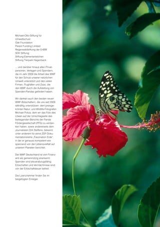 Michael-Otto-Stiftung für
Umweltschutz
Oak Foundation
Perent Funding Limited
Regenwaldstiftung der EnBW
SDK Stiftung
Stiftung Elementarteilchen
Stiftung Tierpark Hagenbeck

... und darüber hinaus allen Privat-
personen, Verlagen und Spendern,
die im Jahr 2009 die Arbeit des WWF
für den Schutz unserer natürlichen
Umwelt unterstützt und den vielen
Firmen, Flughäfen und Zoos, die
den WWF durch die Aufstellung von
Spenden-Pandas gefördert haben.

Wir danken auch den beiden neuen
WWF-Botschaftern, die uns seit 2009
tatkräftig unterstützen: dem preisge-
krönten Natur- und Wildlife-Fotografen
Michael Poliza, dem wir das Foto des
Löwen auf der Umschlagseite des
beiliegenden Berichts der Panda
Fördergesellschaft (PFG) zu verdan-
ken haben, sowie andererseits dem
Journalisten Dirk Steffens, bekannt
unter anderem für seine ZDF-Doku-
mentationsreihe „Faszination Erde“,
in der er genauso kompetent wie
spannend von der Lebensvielfalt auf
unserem Planeten berichtet.

Der WWF Deutschland ist vom Finanz-
amt als gemeinnützig anerkannt.
Spenden sind steuerabzugsfähig.
Erbschaften und Vermächtnisse sind
von der Erbschaftsteuer befreit.

Die Lizenznehmer finden Sie im
beigefügten Einleger.
 