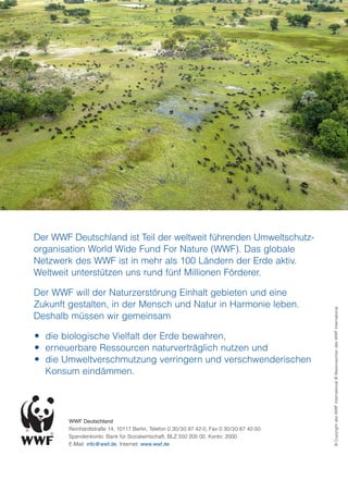 Der WWF Deutschland ist Teil der weltweit führenden Umweltschutz-
organisation World Wide Fund For Nature (WWF). Das globale
Netzwerk des WWF ist in mehr als 100 Ländern der Erde aktiv.
Weltweit unterstützen uns rund fünf Millionen Förderer.

Der WWF will der Naturzerstörung Einhalt gebieten und eine
Zukunft gestalten, in der Mensch und Natur in Harmonie leben.


                                                                                          © Copyright des WWF International ® Warenzeichen des WWF International
Deshalb müssen wir gemeinsam

 die biologische Vielfalt der Erde bewahren,
 erneuerbare Ressourcen naturverträglich nutzen und
 die Umweltverschmutzung verringern und verschwenderischen
  Konsum eindämmen.




        WWF Deutschland
        Reinhardtstraße 14, 10117 Berlin, Telefon 0 30/30 87 42-0, Fax 0 30/30 87 42-50
        Spendenkonto: Bank für Sozialwirtschaft, BLZ 550 205 00, Konto: 2000
        E-Mail: info@wwf.de, Internet: www.wwf.de
 