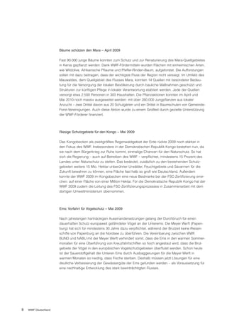 Bäume schützen den Mara – April 2009

                      Fast 90.000 junge Bäume konnten zum Schutz und zur Renaturierung des Mara-Quellgebietes
                      in Kenia gepflanzt werden: Dank WWF-Fördermitteln wurden Flächen mit einheimischen Arten,
                      wie Wildolive, Afrikanische Pflaume und Pfeffer-Rinden-Baum, aufgeforstet. Die Aufforstungen
                      sollen mit dazu beitragen, dass der wichtigste Fluss der Region nicht versiegt. Im Umfeld des
                      Mauwaldes, dem Quellgebiet des Flusses Mara, konnten 14 Quellen mit besonderer Bedeu-
                      tung für die Versorgung der lokalen Bevölkerung durch bauliche Maßnahmen geschützt und
                      Strukturen zur künftigen Pflege in lokaler Verantwortung etabliert werden. Jede der Quellen
                      versorgt etwa 2.500 Personen in 300 Haushalten. Die Pflanzaktionen konnten im April und
                      Mai 2010 noch massiv ausgeweitet werden: mit über 280.000 Jungpflanzen aus lokaler
                      Anzucht – zwei Drittel davon aus 20 Schulgärten und ein Drittel in Baumschulen von Gemeinde-
                      Forst-Vereinigungen. Auch diese Aktion wurde zu einem Großteil durch gezielte Unterstützung
                      der WWF-Förderer finanziert.




                      Riesige Schutzgebiete für den Kongo – Mai 2009

                      Das Kongobecken als zweitgrößtes Regenwaldgebiet der Erde rückte 2009 noch stärker in
                      den Fokus des WWF. Insbesondere in der Demokratischen Republik Kongo bestehen nun, da
                      sie nach dem Bürgerkrieg zur Ruhe kommt, einmalige Chancen für den Naturschutz. So hat
                      sich die Regierung – auch auf Betreiben des WWF – verpflichtet, mindestens 15 Prozent des
                      Landes unter Naturschutz zu stellen. Das bedeutet, zusätzlich zu den bestehenden Schutz-
                      gebieten weitere 15 Mio. Hektar unberührter Urwälder, Feuchtgebiete und Savannen für die
                      Zukunft bewahren zu können, eine Fläche fast halb so groß wie Deutschland. Außerdem
                      konnte der WWF 2009 im Kongobecken eine neue Bestmarke bei der FSC-Zertifizierung errei-
                      chen: auf einer Fläche von einer Million Hektar. Für die Demokratische Republik Kongo hat der
                      WWF 2009 zudem die Leitung des FSC-Zertifizierungsprozesses in Zusammenarbeit mit dem
                      dortigen Umweltministerium übernommen.




                      Ems: Vorfahrt für Vogelschutz – Mai 2009

                      Nach jahrelangen hartnäckigen Auseinandersetzungen gelang der Durchbruch für einen
                      dauerhaften Schutz europaweit gefährdeter Vögel an der Unterems: Die Meyer Werft (Papen-
                      burg) hat sich für mindestens 30 Jahre dazu verpflichtet, während der Brutzeit keine Riesen-
                      schiffe von Papenburg an die Nordsee zu überführen. Die Vereinbarung zwischen WWF,
                      BUND und NABU mit der Meyer Werft verhindert somit, dass die Ems in den warmen Sommer-
                      monaten für eine Überführung von Kreuzfahrtschiffen so hoch angestaut wird, dass die Brut-
                      gebiete der Vögel in den europäischen Vogelschutzgebieten überflutet werden. Schon heute
                      ist der Sauerstoffgehalt der Unteren Ems durch Ausbaggerungen für die Meyer Werft in
                      warmen Monaten so niedrig, dass Fische sterben. Deshalb müssen jetzt Lösungen für eine
                      deutliche Verbesserung der Gewässergüte der Ems gefunden werden – als Voraussetzung für
                      eine nachhaltige Entwicklung des stark beeinträchtigten Flusses.




8   WWF Deutschland
 