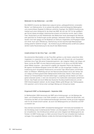 Meilenstein für das Wattenmeer – Juni 2009

                       Die UNESCO ernannte das Wattenmeer aufgrund seines „außergewöhnlichen universellen
                       Wertes“ zum Weltnaturerbe. Es ist weltweit das größte zusammenhängende Wattengebiet
                       und unverzichtbarer Rastplatz für Millionen arktischer Zugvögel. Die UNESCO-Anerkennung
                       markiert auch einen Höhepunkt für die Arbeit des WWF, der sich seit 1977 für den großflächi-
                       gen Schutz dieses einmaligen Lebensraumes einsetzt und erreichen konnte, dass in Däne-
                       mark, Deutschland und den Niederlanden das Wattenmeer heute überwiegend als National-
                       park geschützt ist. Eindeichungen wurden gestoppt, Salzwiesen blühen wieder, Wasservögel
                       werden nicht mehr gejagt und die Bestände von Seehund, Kegelrobbe und Ringelgans haben
                       sich erholt. Auch wenn Ölförderung, Überfischung und der beschleunigte Meeresspiegel-
                       anstieg weiterhin Gefahren bringen – die Anerkennung als Weltnaturerbe schafft eine außeror-
                       dentlich starke Rückendeckung für die Zukunft des Wattenmeeres.




                       Urwald schützen für den Amur-Tiger – Juni 2009

                       Die artenreichen Mischwälder um den Fluss Bikin gehören zu den letzten unberührten Wild-
                       nisgebieten im russischen Fernen Osten. Hier leben etwa zehn Prozent der vom Aussterben
                       bedrohten Amur-Tiger. Mit seinen Kooperationspartnern, den indigenen Völkern der Udege und
                       Nanai, konnte der WWF mit einer Naturschutzkonzession für 49 Jahre rund 500.000 Hektar
                       dieser Wälder erwerben – das entspricht ungefähr der doppelten Fläche des Saarlands.
                       Mit eigenen Anti-Wilderer-Brigaden sichert der WWF nun die einzigartigen Urwälder vor der
                       Ausbeutung durch skrupellose Holzkonzerne und schützt Tiger, Moschustiere und Schwarz-
                       bären vor Wilderern. Mittelfristig soll sich die Naturschutzkonzession durch den Verkauf der
                       von Udege und Nanai gesammelten Waldprodukte (Kiefernüsse, Beeren, Pilze) sowie den
                       Verkauf von Klimazertifikaten finanziell selbst tragen. Langfristig soll das Gebiet zum Schutz-
                       gebiet entwickelt werden, in dem die Ureinwohner ihre traditionelle Lebensweise weiterführen
                       können. Das Projekt wird durch Mittel des Deutschen Bundesumweltministeriums und der
                       KfW Entwicklungsbank realisiert, da die riesigen Wälder große Mengen des Treibhausgases
                       CO2 speichern und ihr Schutz einen wichtigen Beitrag zum Klimaschutz leistet.




                       Eingemischt! WWF zur Bundestagswahl – September 2009

                       Im Wahlkampfjahr 2009 intensivierte der WWF seine Anstrengungen, um die Belange des
                       Natur- und Umweltschutzes in der Politik verstärkt zu verankern. Obwohl die Wirtschafts- und
                       Finanzkrise die Wahl und die Koalitionsverhandlungen dominierte, konnte am Ende insgesamt
                       mehr für die Umwelt erreicht werden, als durch die Wahlprogramme von CDU/CSU und FDP
                       zu erwarten war.

                       Das erstmals erschienene WWF-„Extrablatt Bundestagswahl“ informierte die Kandidaten für
                       den Bundestag sowie hunderttausende Förderer und Zeitungsleser mit Artikeln zu den zentra-
                       len Umweltthemen. Die Info-Broschüre enthielt auch einen Abgleich der Wahlprogramme der
                       Parteien mit WWF-Forderungen zur Wahl und einen Entwurf für den Umweltteil des Koalitions-
                       vertrages. Eine ausgefeilte Website rundete die Informationsmöglichkeiten für Wähler ab.




10   WWF Deutschland
 