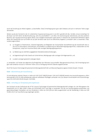 Jahresabschluss zum 31. März 2018 106
durch die Einziehung von Aktien ergeben, zu beschließen. Diese Ermächtigung kann ganz oder teilweise und auch in mehreren Teilen ausge-
übt werden.
Weiters wurde der Vorstand in der 23. ordentlichen Hauptversammlung vom 6. Juli 2017, gemäß § 65 Abs. 1b AktG, erneut ermächtigt, für
die Dauer von fünf Jahren ab Beschlussfassung, sohin bis einschließlich 5. Juli 2022, mit Zustimmung des Aufsichtsrats und ohne weiteren
Beschluss der Hauptversammlung eigene Aktien nach erfolgtem Rückerwerb sowie bereits im Bestand der Gesellschaft befindliche eigene
Aktien der Gesellschaft auch auf andere Art als über die Börse oder durch ein öffentliches Angebot zu veräußern oder zu verwenden, insbe-
sondere eigene Aktien
a) zur Ausgabe an Arbeitnehmer, leitende Angestellte und Mitglieder des Vorstands/der Geschäftsführung der Gesellschaft oder ei-
nes mit ihr verbundenen Unternehmens, einschließlich zur Bedienung von Aktienübertragungsprogrammen, insbesondere von Ak-
tienoptionen, Long-Term-Incentive-Plänen oder sonstigen Beteiligungsprogrammen,
b) zur Bedienung von allenfalls ausgegebenen Wandelschuldverschreibungen,
c) als Gegenleistung für den Erwerb von Unternehmen, Beteiligungen oder sonstigen Vermögenswerten, und
d) zu jedem sonstigen gesetzlich zulässigen Zweck
zu verwenden und hierbei die allgemeine Kaufmöglichkeit der Aktionäre auszuschließen (Bezugsrechtsausschluss). Die Ermächtigung kann
ganz oder teilweise und auch in mehreren Teilen und zur Verfolgung mehrerer Zwecke ausgeübt werden.
Die AT & S Austria Technologie & Systemtechnik Aktiengesellschaft hält zum Bilanzstichtag keine eigenen Anteile (Vorjahr: 0 Stück).
4.6.4. Beschränkung der Ausschüttung
Für die aktivierten latenten Steuern in Höhe von EUR 23.937.108,00 (Vorjahr: EUR 14.671.049,00) besteht eine Ausschüttungssperre, sofern
keine gemäß § 235 (2) UGB verbleibenden jederzeit auflösbaren Rücklagen vorhanden sind. Aus diesem Grund besteht eine Ausschüttungs-
sperre für EUR 6.431.325,45 (Vorjahr: EUR 0,00).
4.6.5. Vorschlag zur Verwendung des Ergebnisses
Der Vorstand und der Aufsichtsrat der AT & S Austria Technologie & Systemtechnik Aktiengesellschaft schlagen vor, den Bilanzgewinn der
Gesellschaft zum 31. März 2018 in Höhe von EUR 66.987.124,17 wie folgt zu verwenden: Auf die zum Auszahlungstag ausstehenden und
gewinnberechtigten Stückaktien soll eine Dividende in Höhe von EUR 0,36 pro Aktie ausgeschüttet und der Restbetrag in Höhe von EUR
53.001.124,17 auf neue Rechnung vorgetragen werden.
 