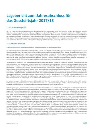 Lagebericht 2017/18 120
1. Unternehmensprofil
Die AT & S Austria Technologie & Systemtechnik Aktiengesellschaft (im Folgenden kurz „AT&S“ bzw. mit ihren Töchern „AT&S Konzern“ genannt)
ist der führende Leiterplattenhersteller in Europa und global einer der Technologieführer in der Leiterplattenindustrie. Der AT&S Konzern kon-
zentriert sich auf High-End-Technologien und Anwendungen in den Segmenten Mobile Devices & Substrates und Automotive, Industrial, Medical.
Der AT&S Konzern punktet im mehrheitlich asiatischen Wettbewerb durch den klaren Fokus auf High-End, überdurchschnittliches Prozess-Know-
how, Qualität, Effizienz, Kapazitätsauslastung und europäischer Governance. Der AT&S Konzern verfügt über sechs kosteneffiziente und kunden-
nahe Standorte in Österreich (Leoben, Fehring), Indien (Nanjangud), China (Shanghai, Chongqing) und Südkorea (Ansan).
2. Markt und Branche
In der Elektronikindustrie bleiben Miniaturisierung und Modularisierung die bestimmenden Trends.
Bei mobilen Endgeräten wie Smartphones, Smartwatches, Earpods oder VR (Virtual Reality)/AR (Augmented Reality) Smartglasses ebenso wie bei
mobilen Diagnostik- oder Therapiegeräten erwarten die Nutzer immer mehr Funktionen bei gleichzeitig längerer Batterielebensdauer und kom-
pakter Größe, so wie sie für den mobilen Lebensstil benötigt wird. Dadurch ergibt sich die Anforderung nach möglichst großem Anteil der Batte-
rie an der Gesamtgröße bei gleichzeitig möglichst geringem Platzbedarf für die Elektronik („Miniaturisierung“). Gleichzeitig soll auch der Strom-
verbrauch bei immer mehr integrierten Funktionen (Kameras, Sensoren, Künstliche Intelligenz, leistungsfähigerer drahtloser Datentransfer, …)
minimiert werden. Beide Maßnahmen verlängern die Batterielebensdauer, bis ein Wiederaufladen erforderlich wird.
„Modularisierung“ unterstützt zum einen die Miniaturisierung, bietet aber weitere Vorteile für Kunden und Hersteller von Endprodukten und
Elektroniksystemen oder Subsystemen. Von einem Modul spricht man, wenn durch mechanische und elektrische Verbindung von elektronischen
Komponenten mindestens eine Systemfunktion realisiert wird. Beispiele sind Module für das Energiemanagement („Energy Harvesting“, „Power
Management“, „Energy Storage“), Sensor- oder Aktuatorenfunktionen, Datenspeicher und Prozessoren sowie Konnektivität für die drahtlose
oder drahtgebundene Datenübertragung. Werden solche Systemfunktionen in einem Modul zusammengefasst und bereits vorgetestet bereitge-
stellt, lassen sich Endgeräte rascher und kostengünstiger entwickeln, rascher zur Marktreife bringen und können so zu attraktiven Preisen für die
Konsumenten angeboten werden. Auch die Zuverlässigkeit der Endgeräte wird durch Verwendung weniger, größerer und bereits vorgetesteter
Module weiter verbessert, da die Gesamtzahl der zu verbauenden Teile deutlich reduziert wird. „OEM“ (Original Equipment Manufacturer) und
„Tier 1“-Gerätehersteller können sich durch „Modularisierung“ auf Systemsoftware und Design sowie auf die Entwicklung der wenigen speziellen
Module konzentrieren, die sie benötigen, um ihr Endprodukt zu differenzieren.
Der Miniaturisierungs- und Modularisierungstrend beschränkt sich aber nicht nur auf mobile Endgeräte für Consumer- oder mobile Medizin-
technikanwendungen, sondern wird auch immer stärker in Industrie- und Automobilanwendungen sichtbar, zumal die Verkürzung und Vereinfa-
chung von Entwicklungszyklen durch vorgetestete Module ein grundlegendes Prinzip im Gerätebau ist.
Verbindungslösungen („Interconnect Solutions“) bestehend aus Leiterplatten und Substraten mit „Embedding“ als einer der Schlüsseltechnolo-
gien zur Integration immer größerer Module leisten einen wesentlichen Beitrag zur Unterstützung des „Modularisierungs-“ und „Miniaturisie-
rungstrends“. Während des Aufbaus („chip first“) oder durch Erzeugung und Bestückung von Kavitäten nach dem Aufbau („chip last“) lassen sich
Komponenten in die Leiterplatte einbetten („Embedding“). So werden die elektrischen Leitungen zwischen den Bauteilen (Komponenten) ver-
kürzt und es wird Platz im Modul und im System gespart. Die Leiterplatte wird in ihrer Bedeutung als Verbindungsplattform für elektrische, elekt-
ronische und mechanische Komponenten im Sinne der („All-in-One“) Integration immer größerer Module mit immer mehr Funktionalität weiter
an Bedeutung gewinnen. Sie ermöglicht so wie bisher die mechanische Befestigung und elektrische Verbindung von Widerständen, Kondensato-
ren, Mikroprozessoren, Speicherbausteinen, Sensoren und vieler anderer Komponenten, welche für die volle Funktionsfähigkeit elektronischer
Systeme erforderlich sind. Dies geschieht allerdings wegen der „Miniaturisierung“ mit immer feineren Leiterzugsstrukturen. Historisch war die
Einführung der HDI („High Density Interconnect“) und Anylayer Leiterplattentechnologie ein wesentlicher Schritt, um die Reduktion der Leiter-
zugsstrukturbreiten („Lines/Spaces“ oder „L/S“) von 100µm auf bis zu 40µm zu ermöglichen. Noch kleinere Leiterzugsbreiten werden durch
Substrattechnologien ermöglicht. Mit mSAP („modified Semi-Additive Process”) erreicht man typischerweise Leiterzugsbreiten bis 20µm, und mit
SAP („Semi-Additive Process“) werden sogar Leiterzugsbreiten von weniger als 10µm erreicht, wobei in der Entwicklung bereits Leiterzugsbreiten
von unter 2µm demonstriert wurden. Substrate werden typischerweise als Zwischenlagen zwischen integrierten Schaltkreisen und Leiterplatten
verwendet. Im Jahr 2017 wurden für High-end Produkte mSAP Aufbaulagen durch den AT&S Konzern und einige wenige andere Firmen erstmals
direkt auf HDI Leiterplatten aufgebracht. Dieser Trend kann als klares Zeichen gewertet werden, dass Leiterplatten- und Substratmarkt sich
kontinuierlich technologisch annähern. Deshalb spricht man mit der Verwendung von mSAP.
Lagebericht zum Jahresabschluss für
das Geschäftsjahr 2017/18
 