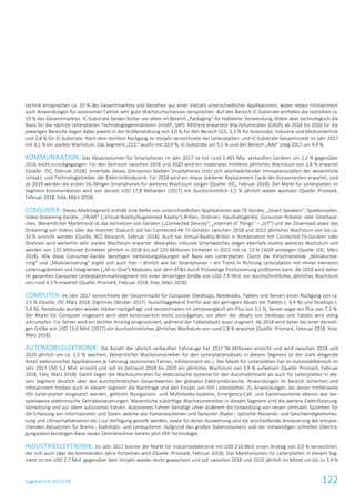 Lagebericht 2017/18 122
technik entsprechen ca. 20 % des Gesamtmarktes und bestehen aus einer Vielzahl unterschiedlicher Applikationen, wobei neben Infotainment
auch Anwendungen für autonomes Fahren sehr gute Wachstumschancen versprechen. Auf den Bereich IC-Substrate entfallen die restlichen ca.
10 % des Gesamtmarktes. IC-Substrate fanden bisher vor allem im Bereich „Packaging“ für Halbleiter Verwendung, bilden aber technologisch die
Basis für die nächste Leiterplatten-Technologiegenerationen (mSAP, SAP). Mittlere erwartete Wachstumsraten (CAGR) ab 2018 bis 2020 für die
jeweiligen Bereiche liegen dabei jeweils in der Größenordnung von 3,0 % für den Bereich CCC, 3,3 % für Automobil, Industrie und Medizintechnik
und 2,8 % für IC-Substrate. Nach dem leichten Rückgang im Vorjahr verzeichnete der Leiterplatten- und IC-Substrate-Gesamtmarkt im Jahr 2017
mit 9,1 % ein starkes Wachstum. Das Segment „CCC“ wuchs mit 10,9 %, IC-Substrate um 5,5 % und der Bereich „AIM“ stieg 2017 um 4,9 %.
KOMMUNIKATION: Das Absatzvolumen für Smartphones im Jahr 2017 ist mit rund 1.465 Mio. verkauften Geräten um 2,3 % gegenüber
2016 leicht zurückgegangen. Für den Zeitraum zwischen 2018 und 2020 wird ein moderates mittleres jährliches Wachstum von 2,8 % erwartet
(Quelle: IDC, Februar 2018). Innerhalb dieses Zeitraumes bleiben Smartphones trotz sich abschwächender Innovationszyklen der wesentliche
Umsatz- und Technologietreiber der Elektronikindustrie. Für 2018 wird ein etwas stärkerer Replacement Cycle der Konsumenten erwartet, und
ab 2019 werden die ersten 5G-fähigen Smartphones für weiteres Wachstum sorgen (Quelle: IDC, Februar 2018). Der Markt für Leiterplatten im
Segment Kommunikation wird von derzeit USD 17,8 Milliarden (2017) mit durchschnittlich 3,5 % jährlich weiter wachsen (Quelle: Prismark,
Februar 2018, Yole, März 2018).
CONSUMER: Dieses Marktsegment enthält eine Reihe von unterschiedlichen Applikationen wie TV-Geräte, „Smart Speakers“, Spielkonsolen,
Video-Streaming-Geräte, „VR/AR“ („Virtual-Reality/Augmented Reality“)-Brillen, Drohnen, Haushaltsgeräte, Consumer-Roboter oder Smartwat-
ches. Wesentlicher Markttrend ist das Vernetzen von Geräten („Connected Devices“, „Internet of Things“ – „IoT“) und der Download sowie das
Streaming von Videos über das Internet. Dadurch soll bei Connected-4K-TV-Geräten zwischen 2018 und 2022 jährliches Wachstum von bis ca.
20 % erreicht werden (Quelle: BCC Research, Februar 2018). Auch bei Virtual-Reality-Brillen in Kombination mit Connected-TV-Geräten oder
Drohnen wird weiterhin sehr starkes Wachstum erwartet. Wearables inklusive Smartwatches zeigen ebenfalls starkes weiteres Wachstum und
werden von 133 Millionen Einheiten jährlich in 2018 bis auf 220 Millionen Einheiten in 2022 mit ca. 13 % CAGR ansteigen (Quelle: IDC, März
2018). Alle diese Consumer-Geräte benötigen Verbindungslösungen auf Basis von Leiterplatten. Durch die fortschreitende „Miniaturisie-
rung“ und „Modularisierung“ ergibt sich auch hier – ähnlich wie bei Smartphones – ein Trend in Richtung Leiterplatten mit immer kleineren
Leiterzugsbreiten und integrierten („All-in-One“)-Modulen, von dem AT&S durch frühzeitige Positionierung profitieren kann. Ab 2018 wird daher
im gesamten Consumer-Leiterplattenmarktsegment mit einer derzeitigen Größe von USD 7,9 Mrd. ein durchschnittliches jährliches Wachstum
von rund 4,3 % erwartet (Quelle: Prismark, Februar 2018, Yole, März 2018).
COMPUTER: Im Jahr 2017 verzeichnete der Gesamtmarkt für Computer (Desktops, Notebooks, Tablets und Server) einen Rückgang von ca.
2,5 % (Quelle: IDC März 2018, Digitimes Oktober 2017). Ausschlaggebend hierfür war der geringere Absatz bei Tablets (- 6,4 %) und Desktops (-
5,4 %). Notebooks wurden wieder stärker nachgefragt und verzeichneten im Jahresvergleich ein Plus von 3,1 %, Server sogar ein Plus von 7,1 %.
Der Markt für Computer insgesamt wird aber kontinuierlich leicht zurückgehen, vor allem der Absatz von Desktops und Tablets wird stetig
schrumpfen. Für Server wird ein leichter Anstieg prognostiziert, während der Tabletabsatz quasi stagniert. Ab 2018 wird daher bei einer derzeiti-
gen Größe von USD 15,0 Mrd. (2017) ein durchschnittliches jährliches Wachstum von rund 1,8 % erwartet (Quelle: Prismark, Februar 2018, Yole,
März 2018).
AUTOMOBILELEKTRONIK: Die Anzahl der jährlich verkauften Fahrzeuge hat 2017 96 Millionen erreicht und wird zwischen 2018 und
2020 jährlich um ca. 1,5 % wachsen. Wesentlicher Wachstumstreiber für den Leiterplattenabsatz in diesem Segment ist der stark steigende
Anteil elektronischer Applikationen je Fahrzeug (autonomes Fahren, Infotainment etc.). Der Markt für Leiterplatten hat im Automobilbereich im
Jahr 2017 USD 5,2 Mrd. erreicht und soll im Zeitraum 2018 bis 2020 ein jährliches Wachstum von 3,9 % aufweisen (Quelle: Prismark, Februar
2018, Yole, März 2018). Damit liegen die Wachstumsraten für elektronische Systeme für den Automobilmarkt als auch für Leiterplatten in die-
sem Segment deutlich über den durchschnittlichen Gesamtwerten der globalen Elektronikbranche. Anwendungen im Bereich Sicherheit und
Infotainment treiben auch in diesem Segment die Nachfrage und den Einsatz von HDI Leiterplatten. Zu Anwendungen, bei denen mittlerweile
HDI Leiterplatten eingesetzt werden, gehören Navigations- und Multimedia-Systeme, Emergency-Call- und Kamerasysteme ebenso wie bei-
spielsweise elektronische Getriebesteuerungen. Wesentliche zukünftige Wachstumstreiber in diesem Segment sind die weitere Elektrifizierung,
Vernetzung und vor allem autonomes Fahren. Autonomes Fahren benötigt unter anderem die Entwicklung von neuen zentralen Systemen für
die Erfassung von Informationen und Daten, welche von Kamerasystemen und Sensoren (Radar-, optische Abstands- und Geschwindigkeitsmes-
sung und Ultraschallsensoren etc.) zur Verfügung gestellt werden, sowie für deren Auswertung und die anschließende Ansteuerung der entspre-
chenden Aktuatoren für Brems-, Stabilitäts- und Lenksysteme. Aufgrund des großen Datenvolumens und der notwendigen schnellen Übertra-
gungsraten benötigen diese neuen Zentralrechner bereits jetzt HDI-Technologie.
INDUSTRIEELEKTRONIK: Im Jahr 2017 konnte der Markt für Industrieelektronik mit USD 210 Mrd. einen Anstieg von 2,9 % verzeichnen,
der sich auch über die kommenden Jahre fortsetzen wird (Quelle: Prismark, Februar 2018). Das Marktvolumen für Leiterplatten in diesem Seg-
ment ist mit USD 2,7 Mrd. gegenüber dem Vorjahr wieder leicht gewachsen und soll zwischen 2018 und 2020 jährlich im Mittel um bis zu 3,4 %
 