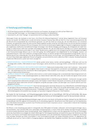 Lagebericht 2017/18 126
4. Forschung und Entwicklung
 40,4 % des Gesamtumsatzes des AT&S Konzerns kommen von Produkten, die weniger als 3 Jahre auf dem Markt sind
 Einführung mSAP Technologie – ein Technologieschritt bei Leiterplatten für Mobiltelefone
 Startschuss für „All in One“-Package – ein wesentlicher Schritt am Weg zu „More than AT&S“
Überzeugter Einsatz, das Festhalten an der Vision „First Choice for Advanced Applications“ und der daraus abgeleitete Fokus auf Innovation
machen sich bezahlt. Der AT&S Konzern erzielte die höchste Innovation Revenue Rate (IRR) von 40,4 % in ihrer Unternehmensgeschichte. Mit
der IRR wird die Innovationskraft des Unternehmens gemessen. Sie stellt den Anteil am Umsatz dar, den der AT&S Konzern mit innovativen
Produkten, die während der letzten drei Jahre auf dem Markt eingeführt wurden, erzielt hat. Der AT&S Konzern hat sich eine jährliche Innovation
Revenue Rate (IRR) von mindestens 20 % zum Ziel gesetzt. Der Grund für ein derart gutes Ergebnis liegt im Erfolg der im abgelaufenen Geschäfts-
jahr eingeführten modifizierten Semiadditivtechnologie Technologie in den Werken Shanghai und Chongqing. Die Verfügbarkeit der mSAP Tech-
nologie im AT&S Konzern stellt einen wichtigen technologischen Baustein dar, den der AT&S Konzern benötigt um im derzeit stattfindenden
Wandel der Elektronikindustrie vorne dabei zu sein. Dieser Wandel wurde ausgelöst durch die Verlangsamung der Entwicklungsgeschwindigkeit
in der Prozessortechnologie (Moore’s Law ist nicht mehr gültig). Das eröffnet gänzlich neue Möglichkeiten für die Packaging-, Substrat- und
Leiterplattenindustrie. Viele neue Funktionen und Eigenschaften können mit deutlich weniger Entwicklungsaufwand erzeugt werden, als er zur
Realisierung auf Chips notwendig wäre. Fast alle der Aktivitäten des AT&S Konzern im Forschungs- und Entwicklungsbereich haben zum Ziel, die
sich durch diese Änderungen ergebenden Chancen aufzugreifen und somit Schritt für Schritt „More than AT&S“ zu werden. Die aktuell laufenden
Projekte des AT&S Konzerns suchen nach neuen Lösungen für:
 MINIATURISIERUNG / GEWICHTSREDUKTION: Geräte werden immer kleiner, leichter und leistungsfähiger – AT&S kann und muss die
Grundlage dafür schaffen. AT&S arbeitet an neuen Technologien, welche die Dichte an Leiterzüge erhöhen und die Dicke der Systeme verrin-
gern.
 INTEGRATION VON NEUEN UND ZUSÄTZLICHEN FUNKTIONEN: Elektronische Geräte erfüllen immer mehr Funktionen – diese werden
meist durch zusätzliche Komponenten ermöglicht. Diese müssen in kleinster Packungsdichte und höchster Leistungsfähigkeit verbunden wer-
den – dies idealerweise bei einer vereinfachten Wertschöpfungskette. AT&S erarbeitet neue Konzepte zur effizienten Integration und Verbin-
dung von elektronischen Komponenten.
 SCHNELLE SIGNALLEITUNG: In den nächsten Jahren wird es zu einem starken Anstieg an der zu verarbeitenden Datenmenge kommen (z.B.:
5G, autonomes Fahren). In den Entwicklungsprojekten aus diesem Bereich stellt AT&S sicher, dass die Produkte die Signale schnell und ver-
lustarm leiten.
 LEISTUNG UND LEISTUNGSEFFIZIENZ: Energieeffiziente Mobilität führt zu Elektrifizierung der Mobilität - mechanische Lösungen werden
durch energiesparende elektronische Lösungen ersetzt. Die Projekte in diesem Bereich fokussieren auf Systeme, die die optimale Stromver-
sorgung bei geringsten elektrischen Verlusten ermöglichen und große Leistungen schalten und übertragen und in Zukunft vielleicht auch Ener-
gie gewinnen können.
 HERSTELLUNGSKONZEPTE DER ZUKUNFT: Durch die Verknappung der natürlichen Ressourcen muss AT&S effiziente und flexible Fertigung
bei geringstem Ressourcenverbrauch (Material, Wasser, CO2, etc.) sicherstellen. AT&S macht sich große Datenmengen nutzbar zur Optimie-
rung und Verbesserung von Produktionsprozessen, Produkteigenschaften und -qualität, Integration neuer und zusätzlicher Schritte in die
Wertschöpfungskette und erarbeitet neue Lösungen zum sparsamen Umgang mit Ressourcen in der Produktion.
Die Kosten für die Forschungs- und Entwicklungsprojekte beliefen sich im Geschäftsjahr 2017/18 auf EUR 6,6 Mio. Mit diesen
weiterhin hohen Forschungsaufwendungen sichert AT&S seine Position als Technologieführer auch für die kommenden Jahre ab.
Innovationskraft und langfristige Wettbewerbsfähigkeit zeigen sich auch in der Anzahl und Qualität der Patente. Weltweit hat der AT&S Konzern
im Geschäftsjahr 2017/18 insgesamt 36 Schutzrechte neu zur Anmeldung eingereicht. Aktuell kommt der AT&S Konzern auf 231 Patentfamilien,
die in 258 erteilten Schutzrechten resultieren. Das IP-Portfolio wird durch extern erworbene Lizenzen – insbesondere im Bereich der Embedding-
Technologie – weiter gestärkt.
Die Effizienz in der Entwicklung wird dadurch sichergestellt, dass AT&S global mit Kunden, Lieferanten und Forschungseinrichtungen eng zu-
sammenarbeiten. Intern betreibt AT&S einen zweistufigen Innovationsprozess. In einem ersten Schritt werden neuartige Konzepte entwickelt
und die prinzipielle Machbarkeit dieser Konzepte gezeigt. Dieser Tätigkeitsbereich umfasst somit die angewandte Forschung und Technologiee-
valuierung. Anschließend ist es Aufgabe der lokalen Abteilungen für Technologieentwicklung und Implementierung an den Standorten des AT&S
Konzerns, die Prozesse und Produkte experimentell weiterzuentwickeln und in den bestehenden Produktionsablauf zu integrieren. Die Entwick-
lung neuartiger Konzepte war bisher ausschließlich in den Forschungseinrichtungen von Leoben-Hinterberg zentriert. Im abgelaufenen Ge-
schäftsjahr wurde auch ein Team im Werk in Chongqing aufgebaut, das ebenfalls diese Tätigkeiten durchführt. Dies wurde notwendig, da AT&S
 