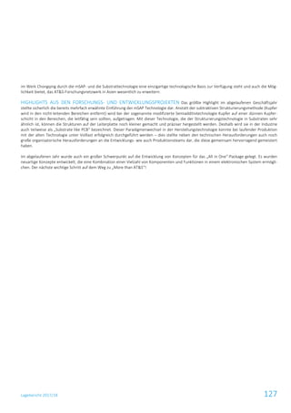 Lagebericht 2017/18 127
im Werk Chongqing durch die mSAP- und die Substrattechnologie eine einzigartige technologische Basis zur Verfügung steht und auch die Mög-
lichkeit bietet, das AT&S-Forschungsnetzwerk in Asien wesentlich zu erweitern.
HIGHLIGHTS AUS DEN FORSCHUNGS- UND ENTWICKLUNGSPROJEKTEN Das größte Highlight im abgelaufenen Geschäftsjahr
stellte sicherlich die bereits mehrfach erwähnte Einführung der mSAP Technologie dar. Anstatt der subtraktiven Strukturierungsmethode (Kupfer
wird in den nicht-leitenden Bereichen entfernt) wird bei der sogenannte modifizierte Semiadditivtechnologie Kupfer auf einer dünnen Kupfer-
schicht in den Bereichen, die leitfähig sein sollten, aufgetragen. Mit dieser Technologie, die der Strukturierungstechnologie in Substraten sehr
ähnlich ist, können die Strukturen auf der Leiterplatte noch kleiner gemacht und präziser hergestellt werden. Deshalb wird sie in der Industrie
auch teilweise als „Substrate like PCB“ bezeichnet. Dieser Paradigmenwechsel in der Herstellungstechnologie konnte bei laufender Produktion
mit der alten Technologie unter Volllast erfolgreich durchgeführt werden – dies stellte neben den technischen Herausforderungen auch noch
große organisatorische Herausforderungen an die Entwicklungs- wie auch Produktionsteams dar, die diese gemeinsam hervorragend gemeistert
haben.
Im abgelaufenen Jahr wurde auch ein großer Schwerpunkt auf die Entwicklung von Konzepten für das „All in One“-Package gelegt. Es wurden
neuartige Konzepte entwickelt, die eine Kombination einer Vielzahl von Komponenten und Funktionen in einem elektronischen System ermögli-
chen. Der nächste wichtige Schritt auf dem Weg zu „More than AT&S“!
 