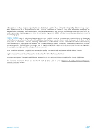 Lagebericht 2017/18 130
In Bezug auf die Erhöhung des genehmigten Kapitals bzw. die bedingte Kapitalerhöhung ist folgende betragsmäßige Determinierung, entspre-
chend den Beschlüssen der 20. Hauptversammlung vom 3. Juli 2014, zu beachten: Die Summe aus (i) der Anzahl der nach den Bedingungen der
Wandelschuldverschreibungen jeweils aus bedingtem Kapital aktuell ausgegebenen oder potenziell auszugebenden Aktien und (ii) der Anzahl der
aus dem genehmigten Kapital ausgegebenen Aktien darf die Zahl von insgesamt 19.425.000 nicht überschreiten (betragsmäßige Determinierung
der Ermächtigungen).
EIGENE AKTIEN In der 23. ordentlichen Hauptversammlung vom 6. Juli 2017 wurde der Vorstand erneut ermächtigt, binnen 30 Monaten ab
Beschlussfassung eigene Aktien im Ausmaß von bis zu 10 % des Grundkapitals zu erwerben. Weiters wurde der Vorstand für die Dauer von fünf
Jahren, sohin bis einschließlich 5. Juli 2022, ermächtigt, mit Zustimmung des Aufsichtsrats und ohne weiteren Beschluss der Hauptversammlung
eigene Anteile auch auf andere Art als über die Börse oder durch ein öffentliches Angebot zu veräußern, insbesondere zur Bedienung von Mitar-
beiteraktienoptionen, Wandelschuldverschreibungen oder als Gegenleistung für den Erwerb von Unternehmen bzw. sonstigen Vermögenswer-
ten und zu jedem sonstigen gesetzlich zulässigen Zweck zu verwenden.
Die AT & S Austria Technologie & Systemtechnik Aktiengesellschaft hält zum Bilanzstichtag keine eigenen Anteile. (Vorjahr: 0 Stück).
Es gibt keine außerbilanziellen Geschäfte zwischen der Gesellschaft und ihren Tochtergesellschaften.
Die Gesellschaft hat keine Kredite an Organmitglieder vergeben und ist auch keine Haftungsverhältnisse zu deren Gunsten eingegangen.
Der Corporate Governance Bericht der Gesellschaft nach § 243c UGB ist unter http://www.ats.net/de/unternehmen/corporate-
governance/berichte/ abrufbar.
 