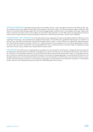 Lagebericht 2017/18 135
WECHSELKURSRISIKEN Wechselkursschwankungen von EUR, RMB und USD – sowie in geringerem Ausmaß von JPY, KRW und INR – kön-
nen signifikant positive oder negative Auswirkungen auf die Ergebnisse des Konzerns haben. Zur Minimierung dieser Effekte verfolgt der AT&S
Konzern eine natürliche Absicherungsstrategie durch die Herstellung gegenläufiger Cashflow-Ströme in den jeweiligen Währungen. Aufgrund der
hohen Investitionen der letzten Jahre in China ergeben sich wesentliche Währungsrisiken aus dem RMB, welche das Eigenkapital des Konzerns
erhöhen oder verringern könnten. Eine Absicherung dieses Risikos wäre mit hohen Kosten verbunden und wird nicht durchgeführt.
FINANZIERUNG UND LIQUIDITÄT Zur Sicherstellung des Finanzierungsbedarfs der Expansionsstrategie verfolgt der AT&S Konzern eine
langfristige Finanzierungs- und Liquiditätsplanung. Negative Entwicklungen im Geschäftsverlauf, signifikante Abweichungen von Annahmen in
Business Cases, Wechselkursschwankungen oder Wertberichtigungen können jedoch zu einem Verfehlen der angestrebten Eigenkapitalquoten
bzw. des Verhältnisses Nettoverschuldung zu EBITDA und in Folge zusätzlichem Finanzierungsbedarf unter erschwerten Bedingungen und höhe-
ren Kosten oder dem Verlust bestehender Finanzierungsmöglichkeiten führen. Die Absicherung von Zinsrisiken erfolgt für die gesamte Gruppe
zentral durch Group Treasury, teilweise über entsprechende Finanzinstrumente.
STEUERRISIKO Der AT&S Konzern ist global tätig und unterliegt somit unterschiedlichen Steuersystemen. Solange die Voraussetzungen für
die Bildung einer Rückstellung oder Verbindlichkeit nicht gegeben sind, werden nationale wie auch internationale Steuerrisiken unter Finanzrisi-
ken subsumiert und entsprechend überwacht. Das derzeit wesentliche Steuerrisiko betrifft die Gesellschaft in Indien. Um zukünftige Steuerrisi-
ken zu minimieren, überprüft der Konzern laufend die Compliance mit nationalen Steuergesetzgebungen und internationalen Richtlinien wie, z.B.
den BEPS-(„Base Erosion and Profit Shifting“) Richtlinien der OECD. Trotz dem Bestreben des AT&S Konzerns alle steuerlichen Gesetze und Vor-
schriften einzuhalten besteht ein Risiko von unterschiedlichen Auslegungen und Interpretationen internationaler Transaktionen in verschiedenen
Ländern, welche zu einer Doppelbesteuerung und zusätzlichen Steuerbelastungen führen könnten.
 