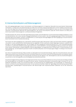 Lagebericht 2017/18 136
8. Internes Kontrollsystem und Risikomanagement
Das rechnungslegungsbezogene Interne Kontrollsystem und Risikomanagement ist integrierter Bestandteil des konzernweiten Risikomanage-
mentsystems. In Anlehnung an das Rahmenkonzept von COSO (The Committee of Sponsoring Organizations of the Treadway Commission) wer-
den unter dem Begriff des unternehmensweiten Risikomanagements das eigentliche Risikomanagement sowie das Interne Kontrollsystem (IKS)
subsumiert. Die wesentlichen Merkmale des Risikomanagements, des Internen Kontrollsystems sowie der internen Revision von AT&S sind in
einem konzernweiten Risikomanagement- und Revisionshandbuch festgehalten.
Die Dokumentation der internen Kontrollen (Geschäftsprozesse, Risiken, Kontrollmaßnahmen und Verantwortliche) erfolgt grundsätzlich in Form
von Kontrollmatrizen, die in einer zentralen Managementdatenbank archiviert werden. Das rechnungslegungsbezogene Interne Kontrollsystem
beinhaltet dabei die Grundsätze, Verfahren und Maßnahmen zur Sicherung der Ordnungsmäßigkeit der Rechnungslegung im Sinne der beschrie-
benen Kontrollziele für die Finanzberichterstattung.
Die Prozesse der Rechnungslegung sind in gesonderten Verfahrensanweisungen dokumentiert. Diese sind konzernweit einheitlich ausgestaltet
und werden in einem standardisierten Dokumentationsformat abgebildet. Aus den spezifischen lokalen Regelungen resultieren zusätzlich Anfor-
derungen an die Rechnungslegungsprozesse. Die Grundlagen der Rechnungslegung und Berichterstattung sind in den Prozessbeschreibungen
und weiters in ausführlichen Verfahrensanweisungen dokumentiert, welche ebenfalls im zentralen Management Manual archiviert sind. Darüber
hinaus werden Arbeitsbehelfe zu Bewertungsläufen, Bilanzierungsvorgängen und organisatorischen Erfordernissen im Zusammenhang mit den
Rechnungslegungs- und Jahresabschlussprozessen erstellt und laufend aktualisiert. Die Terminplanungen erfolgen im Einklang mit den Konzern-
erfordernissen.
Die interne Finanzberichterstattung erfolgt monatlich als Bestandteil der Konzernberichterstattung, wobei die Finanzinformationen durch die
Organisationseinheit Group Accounting und Group Controlling (Teilbereiche von Group Finance & Controlling) überprüft und analysiert werden.
Die monatliche Soll-Ist-Abweichung mit entsprechender Kommentierung der Segment- bzw. Werksergebnisse sowie des Gesellschaftsergebnis-
ses wird intern an die Führungskräfte und an die Mitglieder des Aufsichtsrats berichtet.
Die jährliche Budgeterstellung erfolgt durch die Organisationseinheit Group Controlling (Teilbereich von Group Finance & Controlling). Auf Basis
der Quartalsergebnisse und aktuellen Planungsinformationen werden unterjährig quartalsweise Vorschaurechnungen (Forecasts) für das ver-
bleibende Geschäftsjahr erstellt. Die Vorschaurechnungen mit Kommentierung zum Budgetvergleich und Darstellungen zur Auswirkung von
Chancen und Risiken bis Geschäftsjahresende werden an den Aufsichtsrat berichtet. Neben der regelmäßigen Berichterstattung werden Mehr-
jahresplanungen, projektbezogene Finanzinformationen oder Berechnungen über Investitionsvorhaben aufbereitet und an den Aufsichtsrat
übermittelt.
 