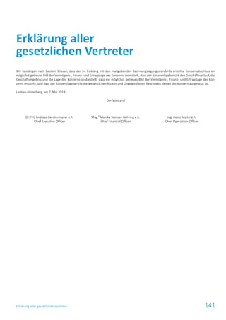 Erklärung aller gesetzlichen Vertreter 141
Wir bestätigen nach bestem Wissen, dass der im Einklang mit den maßgebenden Rechnungslegungsstandards erstellte Konzernabschluss ein
möglichst getreues Bild der Vermögens-, Finanz- und Ertragslage des Konzerns vermittelt, dass der Konzernlagebericht den Geschäftsverlauf, das
Geschäftsergebnis und die Lage des Konzerns so darstellt, dass ein möglichst getreues Bild der Vermögens-, Finanz- und Ertragslage des Kon-
zerns entsteht, und dass der Konzernlagebericht die wesentlichen Risiken und Ungewissheiten beschreibt, denen der Konzern ausgesetzt ist.
Leoben-Hinterberg, am 7. Mai 2018
Der Vorstand
DI (FH) Andreas Gerstenmayer e.h.
Chief Executive Officer
Mag.
a
Monika Stoisser-Göhring e.h.
Chief Financial Officer
Ing. Heinz Moitzi e.h.
Chief Operations Officer
Erklärung aller
gesetzlichen Vertreter
 