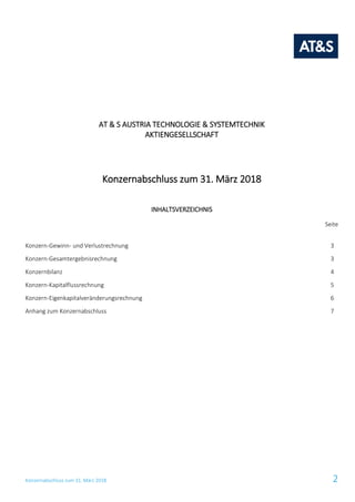 Konzernabschluss zum 31. März 2018 2
AT & S AUSTRIA TECHNOLOGIE & SYSTEMTECHNIK
AKTIENGESELLSCHAFT
Konzernabschluss zum 31. März 2018
INHALTSVERZEICHNIS
Seite
Konzern-Gewinn- und Verlustrechnung 3
Konzern-Gesamtergebnisrechnung 3
Konzernbilanz 4
Konzern-Kapitalflussrechnung 5
Konzern-Eigenkapitalveränderungsrechnung 6
Anhang zum Konzernabschluss 7
 