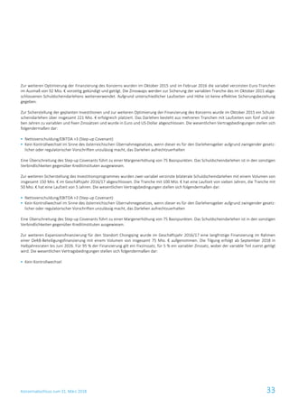 Konzernabschluss zum 31. März 2018 33
Zur weiteren Optimierung der Finanzierung des Konzerns wurden im Oktober 2015 und im Februar 2016 die variabel verzinsten Euro-Tranchen
im Ausmaß von 92 Mio. € vorzeitig gekündigt und getilgt. Die Zinsswaps werden zur Sicherung der variablen Tranche des im Oktober 2015 abge-
schlossenen Schuldscheindarlehens weiterverwendet. Aufgrund unterschiedlicher Laufzeiten und Höhe ist keine effektive Sicherungsbeziehung
gegeben.
Zur Sicherstellung der geplanten Investitionen und zur weiteren Optimierung der Finanzierung des Konzerns wurde im Oktober 2015 ein Schuld-
scheindarlehen über insgesamt 221 Mio. € erfolgreich platziert. Das Darlehen besteht aus mehreren Tranchen mit Laufzeiten von fünf und sie-
ben Jahren zu variablen und fixen Zinssätzen und wurde in Euro und US-Dollar abgeschlossen. Die wesentlichen Vertragsbedingungen stellen sich
folgendermaßen dar:
 Nettoverschuldung/EBITDA >3 (Step-up Covenant)
 Kein Kontrollwechsel im Sinne des österreichischen Übernahmegesetzes, wenn dieser es für den Darlehensgeber aufgrund zwingender gesetz-
licher oder regulatorischer Vorschriften unzulässig macht, das Darlehen aufrechtzuerhalten
Eine Überschreitung des Step-up Covenants führt zu einer Margenerhöhung von 75 Basispunkten. Das Schuldscheindarlehen ist in den sonstigen
Verbindlichkeiten gegenüber Kreditinstituten ausgewiesen.
Zur weiteren Sicherstellung des Investitionsprogrammes wurden zwei variabel verzinste bilaterale Schuldscheindarlehen mit einem Volumen von
insgesamt 150 Mio. € im Geschäftsjahr 2016/17 abgeschlossen. Die Tranche mit 100 Mio. € hat eine Laufzeit von sieben Jahren, die Tranche mit
50 Mio. € hat eine Laufzeit von 5 Jahren. Die wesentlichen Vertragsbedingungen stellen sich folgendermaßen dar:
 Nettoverschuldung/EBITDA >3 (Step-up Covenant)
 Kein Kontrollwechsel im Sinne des österreichischen Übernahmegesetzes, wenn dieser es für den Darlehensgeber aufgrund zwingender gesetz-
licher oder regulatorischer Vorschriften unzulässig macht, das Darlehen aufrechtzuerhalten
Eine Überschreitung des Step-up Covenants führt zu einer Margenerhöhung von 75 Basispunkten. Das Schuldscheindarlehen ist in den sonstigen
Verbindlichkeiten gegenüber Kreditinstituten ausgewiesen.
Zur weiteren Expansionsfinanzierung für den Standort Chongqing wurde im Geschäftsjahr 2016/17 eine langfristige Finanzierung im Rahmen
einer OeKB-Beteiligungsfinanzierung mit einem Volumen von insgesamt 75 Mio. € aufgenommen. Die Tilgung erfolgt ab September 2018 in
Halbjahresraten bis Juni 2026. Für 95 % der Finanzierung gilt ein Fixzinssatz, für 5 % ein variabler Zinssatz, wobei der variable Teil zuerst getilgt
wird. Die wesentlichen Vertragsbedingungen stellen sich folgendermaßen dar:
 Kein Kontrollwechsel
 