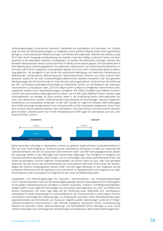 Konzernlagebericht 2017/18 58
Verbindungslösungen („Interconnect Solutions“), bestehend aus Leiterplatten und Substraten, mit „Embed-
ding“ als einer der Schlüsseltechnologien zur Integration immer größerer Module leisten einen wesentlichen
Beitrag zur Unterstützung des Modularisierungs- und Miniaturisierungstrends. Während des Aufbaus („chip
first“) oder durch Erzeugung und Bestückung von Kavitäten nach dem Aufbau („chip last“) lassen sich Kom-
ponenten in die Leiterplatte einbetten („Embedding“). So werden die elektrischen Leitungen zwischen den
Bauteilen (Komponenten) verkürzt und es wird Platz im Modul und im System gespart. Die Leiterplatte wird in
ihrer Bedeutung als Verbindungsplattform für elektrische, elektronische und mechanische Komponenten im
Sinne der („All-in-One“) Integration immer größerer Module mit immer mehr Funktionalität weiter an Bedeu-
tung gewinnen. Sie ermöglicht so wie bisher die mechanische Befestigung und elektrische Verbindung von
Widerständen, Kondensatoren, Mikroprozessoren, Speicherbausteinen, Sensoren und vielen anderen Kom-
ponenten, welche für die volle Funktionsfähigkeit elektronischer Systeme erforderlich sind. Dies geschieht
allerdings wegen der Miniaturisierung mit immer feineren Leiterzugsstrukturen. Historisch war die Einführung
der HDI- und Anylayer-Leiterplattentechnologie ein wesentlicher Schritt, um die Reduktion der Leiterzugs-
strukturbreiten („Lines/Spaces“ oder „L/S“) von 100µm auf bis zu 40µm zu ermöglichen. Noch kleinere Leiter-
zugsbreiten werden durch Substrattechnologien ermöglicht. Mit mSAP („modified Semi-Additive Process“)
erreicht man typischerweise Leiterzugsbreiten bis 20µm, und mit SAP („Semi-Additive Process“) werden sogar
Leiterzugsbreiten von weniger als 10µm erreicht, wobei in der Entwicklung bereits Leiterzugsbreiten von
unter 2µm demonstriert wurden. Substrate werden typischerweise als Zwischenlagen zwischen integrierten
Schaltkreisen und Leiterplatten verwendet. Im Jahr 2017 wurden für High-End Produkte mSAP-Aufbaulagen
durch AT&S und einige wenige andere Firmen erstmals direkt auf HDI-Leiterplatten aufgebracht. Dieser Trend
kann als klares Zeichen gewertet werden, dass Leiterplatten- und Substratmarkt sich kontinuierlich technolo-
gisch annähern. Deshalb spricht man mit der Verwendung von mSAP-Lagen für Leiterplatten auch von „Sub-
strate-Like PCBs“ („SLPs“).
Bisher bestanden Leiterzüge in Leiterplatten zumeist aus geätzten Kupferschichten („Subtraktivverfahren“).
HDI, das Laser Direct Imaging zur Strukturierung der Leiterbahnen verwendet, ist dabei das modernste der
Subtraktivverfahren. Bei der von Substraten übernommenen mSAP- und SAP-Technologiegeneration werden
die Leiterzüge selektiv in den Öffnungen einer Resistmaske aufgetragen. Das ermöglicht im Vergleich zum
Substraktivverfahren besonders steile Flanken und ein rechteckiges noch besser kontrollierbares Profil. Das
erklärt die geringeren minimal möglichen Strukturgrößen von derzeit 30µm bis 5µm, aber auch geringere
Toleranzen bei der Varianz des Leiterwiderstands und somit bessere elektrische Performance des Systems.
Wegen der höheren Fertigungskosten werden mSAP- und SAP-Lagen allerdings nur dort eingesetzt, wo die
verbesserte Performance für die Applikation auch erforderlich ist. Beispiele hierfür sind Integration von High-
End-Prozessoren oder Leiterplatten für Endgeräte für den neuen 5G Mobilfunkstandard.
Leiterplatten und Verbindungslösungen für Consumer-, Kommunikations- und Computeranwendungen
(„CCC“) werden besonders stark von der Notwendigkeit geprägt, kleinste Leiterzugsbreiten für Hochintegrati-
on bei großen Produktionsvolumina verfügbar zu machen. Automobil-, Industrie- und Medizintechnikanwen-
dungen („AIM“) nutzen High-End-Technologien mit reduzierten Leiterzugsbreiten aus „CCC“ als Plattform für
weitere Innovationen. Der Fokus liegt dabei auf der Einführung neuer Materialien (z.B. Hochfrequenz-
Leiterplatten für Radar-Anwendungen im Automobilbereich), der Prozesskontrolle in noch engeren Grenzen
und weiteren technologischen Verbesserungen zur Erfüllung der besonders hohen Qualitätsanforderungen.
Applikationstrends wie Konnektivität zum Austausch möglichst großer Datenmengen („Internet of Things“,
„Machine-to-Machine Communication“) oder Artificial Intelligence (autonomes Fahren, Automatisierung,
Robotik) mit besonders hohem Datenverarbeitungs- und Rechenbedarf führen allerdings zu einer immer
stärkeren Konvergenz der technologischen Anforderungen und Roadmaps in den einzelnen Marktsegmenten.
 