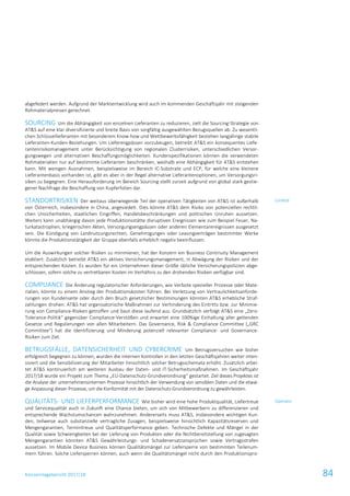 Konzernlagebericht 2017/18 84
abgefedert werden. Aufgrund der Marktentwicklung wird auch im kommenden Geschäftsjahr mit steigenden
Rohmaterialpreisen gerechnet.
SOURCING Um die Abhängigkeit von einzelnen Lieferanten zu reduzieren, zielt die Sourcing-Strategie von
AT&S auf eine klar diversifizierte und breite Basis von sorgfältig ausgewählten Bezugsquellen ab. Zu wesentli-
chen Schlüssellieferanten mit besonderem Know-how und Wettbewerbsfähigkeit bestehen langjährige stabile
Lieferanten-Kunden-Beziehungen. Um Lieferengpässen vorzubeugen, betreibt AT&S ein konsequentes Liefe-
rantenrisikomanagement unter Berücksichtigung von regionalen Clusterrisiken, unterschiedlichen Versor-
gungswegen und alternativen Beschaffungsmöglichkeiten. Kundenspezifikationen können die verwendeten
Rohmaterialien nur auf bestimmte Lieferanten beschränken, weshalb eine Abhängigkeit für AT&S entstehen
kann. Mit wenigen Ausnahmen, beispielsweise im Bereich IC-Substrate und ECP, für welche eine kleinere
Lieferantenbasis vorhanden ist, gibt es aber in der Regel alternative Lieferantenoptionen, um Versorgungsri-
siken zu begegnen. Eine Herausforderung im Bereich Sourcing stellt zurzeit aufgrund von global stark gestie-
gener Nachfrage die Beschaffung von Kupferfolien dar.
STANDORTRISIKEN Der weitaus überwiegende Teil der operativen Tätigkeiten von AT&S ist außerhalb
von Österreich, insbesondere in China, angesiedelt. Dies könnte AT&S dem Risiko von potenziellen rechtli-
chen Unsicherheiten, staatlichen Eingriffen, Handelsbeschränkungen und politischen Unruhen aussetzen.
Weiters kann unabhängig davon jede Produktionsstätte disruptiven Ereignissen wie zum Beispiel Feuer, Na-
turkatastrophen, kriegerischen Akten, Versorgungsengpässen oder anderen Elementarereignissen ausgesetzt
sein. Die Kündigung von Landnutzungsrechten, Genehmigungen oder Leasingverträgen bestimmter Werke
könnte die Produktionstätigkeit der Gruppe ebenfalls erheblich negativ beeinflussen.
Um die Auswirkungen solcher Risiken zu minimieren, hat der Konzern ein Business Continuity Management
etabliert. Zusätzlich betreibt AT&S ein aktives Versicherungsmanagement, in Abwägung der Risiken und der
entsprechenden Kosten. Es wurden für ein Unternehmen dieser Größe übliche Versicherungspolizzen abge-
schlossen, sofern solche zu vertretbaren Kosten im Verhältnis zu den drohenden Risiken verfügbar sind.
COMPLIANCE Die Änderung regulatorischer Anforderungen, wie Verbote spezieller Prozesse oder Mate-
rialien, könnte zu einem Anstieg der Produktionskosten führen. Bei Verletzung von Vertraulichkeitsanforde-
rungen von Kundenseite oder durch den Bruch gesetzlicher Bestimmungen könnten AT&S erhebliche Straf-
zahlungen drohen. AT&S hat organisatorische Maßnahmen zur Verhinderung des Eintritts bzw. zur Minimie-
rung von Compliance-Risiken getroffen und baut diese laufend aus. Grundsätzlich verfolgt AT&S eine „Zero-
Tolerance-Politik“ gegenüber Compliance-Verstößen und erwartet eine 100%ige Einhaltung aller geltenden
Gesetze und Regulierungen von allen Mitarbeitern. Das Governance, Risk & Compliance Committee („GRC
Committee“) hat die Identifizierung und Minderung potenziell relevanter Compliance- und Governance-
Risiken zum Ziel.
BETRUGSFÄLLE, DATENSICHERHEIT UND CYBERCRIME Um Betrugsversuchen wie bisher
erfolgreich begegnen zu können, wurden die internen Kontrollen in den letzten Geschäftsjahren weiter inten-
siviert und die Sensibilisierung der Mitarbeiter hinsichtlich solcher Betrugsschemata erhöht. Zusätzlich arbei-
tet AT&S kontinuierlich am weiteren Ausbau der Daten- und IT-Sicherheitsmaßnahmen. Im Geschäftsjahr
2017/18 wurde ein Projekt zum Thema „EU-Datenschutz-Grundverordnung“ gestartet. Ziel dieses Projektes ist
die Analyse der unternehmensinternen Prozesse hinsichtlich der Verwendung von sensiblen Daten und die etwai-
ge Anpassung dieser Prozesse, um die Konformität mit der Datenschutz-Grundverordnung zu gewährleisten.
QUALITÄTS- UND LIEFERPERFORMANCE Wie bisher wird eine hohe Produktqualität, Liefertreue
und Servicequalität auch in Zukunft eine Chance bieten, um sich von Mitbewerbern zu differenzieren und
entsprechende Wachstumschancen wahrzunehmen. Andererseits muss AT&S, insbesondere wichtigen Kun-
den, teilweise auch substanzielle vertragliche Zusagen, beispielsweise hinsichtlich Kapazitätsreserven und
Mengengarantien, Termintreue und Qualitätsperformance geben. Technische Defekte und Mängel in der
Qualität sowie Schwierigkeiten bei der Lieferung von Produkten oder die Nichtbereitstellung von zugesagten
Mengengarantien könnten AT&S Gewährleistungs- und Schadenersatzansprüchen sowie Vertragsstrafen
aussetzen. Im Mobile Device Business können Qualitätsmängel zur Liefersperre von bestimmten Teilenum-
mern führen. Solche Liefersperren können, auch wenn die Qualitätsmängel nicht durch den Produktionspro-
Umfeld
Operativ
 