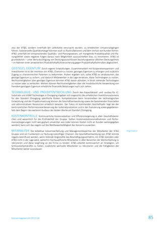 Konzernlagebericht 2017/18 85
zess der AT&S, sondern innerhalb der Lieferkette verursacht wurden, zu erheblichen Umsatzrückgängen
führen. Substanzielle Qualitätsmängel könnten auch zu Rückrufaktionen und dem Verlust von Kunden führen.
AT&S unterhält ein entsprechendes Qualitäts- und Planungswesen, um mangelnde Produktqualität und Pla-
nungsfehler sowie negative Folgen daraus nach Möglichkeit auszuschließen bzw. zu minimieren. AT&S ist
grundsätzlich – unter Berücksichtigung von Deckungsausschlüssen beziehungsweise üblichen Deckungslimits
– im Rahmen einer (erweiterten) Produkthaftpflichtversicherung gegen Produkthaftpflichtrisiken abgesichert.
GEISTIGES EIGENTUM Durch eigene Entwicklungen, Zusammenarbeit mit Kooperationspartnern und
Investitionen ist es die Intention von AT&S, Chancen zu nutzen, geistiges Eigentum zu erlangen und zusätzlich
Zugang zu chancenreichen Patenten zu bekommen. Risiken ergeben sich, sollte AT&S es verabsäumen, das
geistige Eigentum zu sichern, und dadurch Mitbewerber in die Lage versetzen, diese Technologien zu nutzen.
Rechtsstreitigkeiten über geistiges Eigentum könnten AT&S davon abhalten, in Streit stehende Technologien
zu nutzen oder zu verkaufen. Weiters können Rechtsstreitigkeiten über die missbräuchliche Verwendung von
fremdem geistigem Eigentum erhebliche finanzielle Belastungen nach sich ziehen.
TECHNOLOGIE- UND PROJEKTENTWICKLUNG Durch den Kapazitätsauf- und -ausbau für IC-
Substrate und mSAP-Technologie in Chongqing ergeben sich angesichts des erheblichen Investitionsvolumens
für den Standort Chongqing spezifische Risiken. Komplikationen beim Vorantreiben der technologischen
Entwicklung und der Projektumsetzung können die Geschäftsentwicklung sowie die bestehenden finanziellen
und administrativen Ressourcen erheblich belasten. Der Fokus im kommenden Geschäftsjahr liegt bei der
kontinuierlichen Performanceverbesserung der Substratproduktion und in der Evaluierung sowie gegebenen-
falls dem Beginn des weiteren Ausbaus der beiden Werke am Standort Chongqing.
KOSTENKONTROLLE Kontinuierliche Kostenreduktion und Effizienzsteigerung in allen Geschäftsberei-
chen sind wesentlich für die Profitabilität der Gruppe. Sollten Kostenreduktionsmaßnahmen und Perfor-
mancesteigerungen nicht wie geplant umsetzbar sein (oder können Kosten nicht an Kunden weitergegeben
werden), kann sich das negativ auf die Wettbewerbsfähigkeit des Konzerns auswirken.
MITARBEITER Die kollektive Industrieerfahrung und Managementexpertise der Mitarbeiter der AT&S
Gruppe sind ein Fundament zur Nutzung zukünftiger Chancen. Die Geschäftsentwicklung von AT&S könnte
negativ beeinflusst werden, wenn leitende Angestellte das Beschäftigungsverhältnis mit AT&S beenden oder
AT&S nicht in der Lage wäre, weiterhin hochqualifizierte Mitarbeiter in allen Bereichen der Wertschöpfung zu
rekrutieren und diese langfristig an die Firma zu binden. AT&S arbeitet kontinuierlich an Strategien, um
Schlüsselarbeitskräfte zu halten, zusätzliche wertvolle Mitarbeiter zu rekrutieren und die Fähigkeiten der
Mitarbeiter weiter auszubauen.
Organisation
 