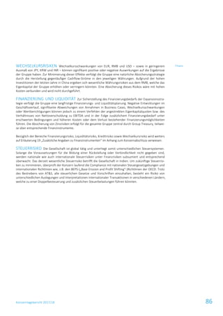 Konzernlagebericht 2017/18 86
WECHSELKURSRISIKEN Wechselkursschwankungen von EUR, RMB und USD – sowie in geringerem
Ausmaß von JPY, KRW und INR – können signifikant positive oder negative Auswirkungen auf die Ergebnisse
der Gruppe haben. Zur Minimierung dieser Effekte verfolgt die Gruppe eine natürliche Absicherungsstrategie
durch die Herstellung gegenläufiger Cashflow-Ströme in den jeweiligen Währungen. Aufgrund der hohen
Investitionen der letzten Jahre in China ergeben sich wesentliche Währungsrisiken aus dem RMB, welche das
Eigenkapital der Gruppe erhöhen oder verringern könnten. Eine Absicherung dieses Risikos wäre mit hohen
Kosten verbunden und wird nicht durchgeführt.
FINANZIERUNG UND LIQUIDITÄT Zur Sicherstellung des Finanzierungsbedarfs der Expansionsstra-
tegie verfolgt die Gruppe eine langfristige Finanzierungs- und Liquiditätsplanung. Negative Entwicklungen im
Geschäftsverlauf, signifikante Abweichungen von Annahmen in Business Cases, Wechselkursschwankungen
oder Wertberichtigungen können jedoch zu einem Verfehlen der angestrebten Eigenkapitalquoten bzw. des
Verhältnisses von Nettoverschuldung zu EBITDA und in der Folge zusätzlichem Finanzierungsbedarf unter
erschwerten Bedingungen und höheren Kosten oder dem Verlust bestehender Finanzierungsmöglichkeiten
führen. Die Absicherung von Zinsrisiken erfolgt für die gesamte Gruppe zentral durch Group Treasury, teilwei-
se über entsprechende Finanzinstrumente.
Bezüglich der Bereiche Finanzierungsrisiko, Liquiditätsrisiko, Kreditrisiko sowie Wechselkursrisiko wird weiters
auf Erläuterung 19 „Zusätzliche Angaben zu Finanzinstrumenten“ im Anhang zum Konzernabschluss verwiesen.
STEUERRISIKO Die Gesellschaft ist global tätig und unterliegt somit unterschiedlichen Steuersystemen.
Solange die Voraussetzungen für die Bildung einer Rückstellung oder Verbindlichkeit nicht gegeben sind,
werden nationale wie auch internationale Steuerrisiken unter Finanzrisiken subsumiert und entsprechend
überwacht. Das derzeit wesentliche Steuerrisiko betrifft die Gesellschaft in Indien. Um zukünftige Steuerrisi-
ken zu minimieren, überprüft der Konzern laufend die Compliance mit nationalen Steuergesetzgebungen und
internationalen Richtlinien wie, z.B. den BEPS-(„Base Erosion and Profit Shifting“-)Richtlinien der OECD. Trotz
des Bestrebens von AT&S, alle steuerlichen Gesetze und Vorschriften einzuhalten, besteht ein Risiko von
unterschiedlichen Auslegungen und Interpretationen internationaler Transaktionen in verschiedenen Ländern,
welche zu einer Doppelbesteuerung und zusätzlichen Steuerbelastungen führen könnten.
Finanz
 