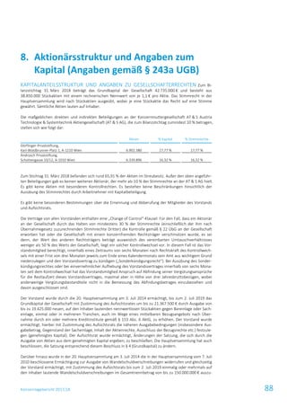 Konzernlagebericht 2017/18 88
KAPITALANTEILSSTRUKTUR UND ANGABEN ZU GESELLSCHAFTERRECHTEN Zum Bi-
lanzstichtag 31. März 2018 beträgt das Grundkapital der Gesellschaft 42.735.000 € und besteht aus
38.850.000 Stückaktien mit einem rechnerischen Nennwert von je 1,1 € pro Aktie. Das Stimmrecht in der
Hauptversammlung wird nach Stückaktien ausgeübt, wobei je eine Stückaktie das Recht auf eine Stimme
gewährt. Sämtliche Aktien lauten auf Inhaber.
Die maßgeblichen direkten und indirekten Beteiligungen an der Konzernmuttergesellschaft AT & S Austria
Technologie & Systemtechnik Aktiengesellschaft (AT & S AG), die zum Bilanzstichtag zumindest 10 % betragen,
stellen sich wie folgt dar:
Aktien % Kapital % Stimmrechte
Dörflinger-Privatstiftung,
Karl-Waldbrunner-Platz 1, A-1210 Wien 6.902.380 17,77 % 17,77 %
Androsch Privatstiftung,
Schottengasse 10/12, A-1010 Wien 6.339.896 16,32 % 16,32 %
Zum Stichtag 31. März 2018 befanden sich rund 65,91 % der Aktien im Streubesitz. Außer den oben angeführ-
ten Beteiligungen gab es keinen weiteren Aktionär, der mehr als 10 % der Stimmrechte an der AT & S AG hielt.
Es gibt keine Aktien mit besonderen Kontrollrechten. Es bestehen keine Beschränkungen hinsichtlich der
Ausübung des Stimmrechtes durch Arbeitnehmer mit Kapitalbeteiligung.
Es gibt keine besonderen Bestimmungen über die Ernennung und Abberufung der Mitglieder des Vorstands
und Aufsichtsrats.
Die Verträge von allen Vorständen enthalten eine „Change of Control“-Klausel: Für den Fall, dass ein Aktionär
an der Gesellschaft durch das Halten von mindestens 30 % der Stimmrechte (einschließlich der ihm nach
Übernahmegesetz zuzurechnenden Stimmrechte Dritter) die Kontrolle gemäß § 22 ÜbG an der Gesellschaft
erworben hat oder die Gesellschaft mit einem konzernfremden Rechtsträger verschmolzen wurde, es sei
denn, der Wert des anderen Rechtsträgers beträgt ausweislich des vereinbarten Umtauschverhältnisses
weniger als 50 % des Werts der Gesellschaft, liegt ein solcher Kontrollwechsel vor. In diesem Fall ist das Vor-
standsmitglied berechtigt, innerhalb eines Zeitraums von sechs Monaten nach Rechtskraft des Kontrollwech-
sels mit einer Frist von drei Monaten jeweils zum Ende eines Kalendermonats sein Amt aus wichtigem Grund
niederzulegen und den Vorstandsvertrag zu kündigen („Sonderkündigungsrecht“). Bei Ausübung des Sonder-
kündigungsrechtes oder bei einvernehmlicher Aufhebung des Vorstandsvertrages innerhalb von sechs Mona-
ten seit dem Kontrollwechsel hat das Vorstandsmitglied Anspruch auf Abfindung seiner Vergütungsansprüche
für die Restlaufzeit dieses Vorstandsvertrages, maximal aber in Höhe von drei Jahresbruttobezügen, wobei
anderweitige Vergütungsbestandteile nicht in die Bemessung des Abfindungsbetrages einzubeziehen und
davon ausgeschlossen sind.
Der Vorstand wurde durch die 20. Hauptversammlung am 3. Juli 2014 ermächtigt, bis zum 2. Juli 2019 das
Grundkapital der Gesellschaft mit Zustimmung des Aufsichtsrates um bis zu 21.367.500 € durch Ausgabe von
bis zu 19.425.000 neuen, auf den Inhaber lautenden nennwertlosen Stückaktien gegen Bareinlage oder Sach-
einlage, einmal oder in mehreren Tranchen, auch im Wege eines mittelbaren Bezugsangebots nach Über-
nahme durch ein oder mehrere Kreditinstitute gemäß § 153 Abs. 6 AktG, zu erhöhen. Der Vorstand wurde
ermächtigt, hierbei mit Zustimmung des Aufsichtsrats die näheren Ausgabebedingungen (insbesondere Aus-
gabebetrag, Gegenstand der Sacheinlage, Inhalt der Aktienrechte, Ausschluss der Bezugsrechte etc.) festzule-
gen (genehmigtes Kapital). Der Aufsichtsrat wurde ermächtigt, Änderungen der Satzung, die sich durch die
Ausgabe von Aktien aus dem genehmigten Kapital ergeben, zu beschließen. Die Hauptversammlung hat auch
beschlossen, die Satzung entsprechend diesem Beschluss in § 4 (Grundkapital) zu ändern.
Darüber hinaus wurde in der 20. Hauptversammlung am 3. Juli 2014 die in der Hauptversammlung vom 7. Juli
2010 beschlossene Ermächtigung zur Ausgabe von Wandelschuldverschreibungen widerrufen und gleichzeitig
der Vorstand ermächtigt, mit Zustimmung des Aufsichtsrats bis zum 2. Juli 2019 einmalig oder mehrmals auf
den Inhaber lautende Wandelschuldverschreibungen im Gesamtnennbetrag von bis zu 150.000.000 € auszu-
Aktionärsstruktur und Angaben zum8.
Kapital (Angaben gemäß § 243a UGB)
 