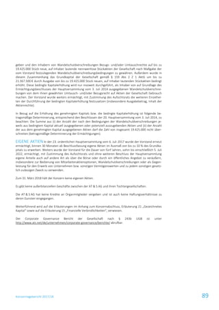Konzernlagebericht 2017/18 89
geben und den Inhabern von Wandelschuldverschreibungen Bezugs- und/oder Umtauschrechte auf bis zu
19.425.000 Stück neue, auf Inhaber lautende nennwertlose Stückaktien der Gesellschaft nach Maßgabe der
vom Vorstand festzulegenden Wandelschuldverschreibungsbedingungen zu gewähren. Außerdem wurde in
diesem Zusammenhang das Grundkapital der Gesellschaft gemäß § 159 Abs 2 Z 1 AktG um bis zu
21.367.500 € durch Ausgabe von bis zu 19.425.000 Stück neuen, auf Inhaber lautenden Stückaktien bedingt
erhöht. Diese bedingte Kapitalerhöhung wird nur insoweit durchgeführt, als Inhaber von auf Grundlage des
Ermächtigungsbeschlusses der Hauptversammlung vom 3. Juli 2014 ausgegebenen Wandelschuldverschrei-
bungen von dem ihnen gewährten Umtausch- und/oder Bezugsrecht auf Aktien der Gesellschaft Gebrauch
machen. Der Vorstand wurde weiters ermächtigt, mit Zustimmung des Aufsichtsrats die weiteren Einzelhei-
ten der Durchführung der bedingten Kapitalerhöhung festzusetzen (insbesondere Ausgabebetrag, Inhalt der
Aktienrechte).
In Bezug auf die Erhöhung des genehmigten Kapitals bzw. die bedingte Kapitalerhöhung ist folgende be-
tragsmäßige Determinierung, entsprechend den Beschlüssen der 20. Hauptversammlung vom 3. Juli 2014, zu
beachten: Die Summe aus (i) der Anzahl der nach den Bedingungen der Wandelschuldverschreibungen je-
weils aus bedingtem Kapital aktuell ausgegebenen oder potenziell auszugebenden Aktien und (ii) der Anzahl
der aus dem genehmigten Kapital ausgegebenen Aktien darf die Zahl von insgesamt 19.425.000 nicht über-
schreiten (betragsmäßige Determinierung der Ermächtigungen).
EIGENE AKTIEN In der 23. ordentlichen Hauptversammlung vom 6. Juli 2017 wurde der Vorstand erneut
ermächtigt, binnen 30 Monaten ab Beschlussfassung eigene Aktien im Ausmaß von bis zu 10 % des Grundka-
pitals zu erwerben. Weiters wurde der Vorstand für die Dauer von fünf Jahren, sohin bis einschließlich 5. Juli
2022, ermächtigt, mit Zustimmung des Aufsichtsrats und ohne weiteren Beschluss der Hauptversammlung
eigene Anteile auch auf andere Art als über die Börse oder durch ein öffentliches Angebot zu veräußern,
insbesondere zur Bedienung von Mitarbeiteraktienoptionen, Wandelschuldverschreibungen oder als Gegen-
leistung für den Erwerb von Unternehmen bzw. sonstigen Vermögenswerten und zu jedem sonstigen gesetz-
lich zulässigen Zweck zu verwenden.
Zum 31. März 2018 hält der Konzern keine eigenen Aktien.
Es gibt keine außerbilanziellen Geschäfte zwischen der AT & S AG und ihren Tochtergesellschaften.
Die AT & S AG hat keine Kredite an Organmitglieder vergeben und ist auch keine Haftungsverhältnisse zu
deren Gunsten eingegangen.
Weiterführend wird auf die Erläuterungen im Anhang zum Konzernabschluss, Erläuterung 21 „Gezeichnetes
Kapital“ sowie auf die Erläuterung 15 „Finanzielle Verbindlichkeiten“, verwiesen.
Der Corporate Governance Bericht der Gesellschaft nach § 243b UGB ist unter
http://www.ats.net/de/unternehmen/corporate-governance/berichte/ abrufbar.
 