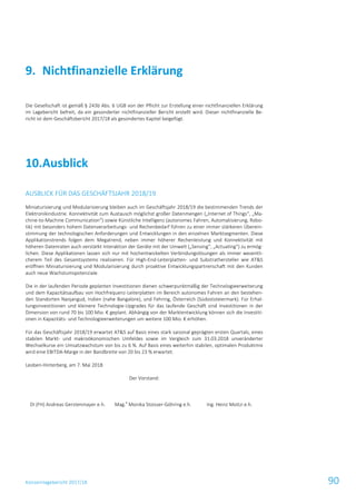 Konzernlagebericht 2017/18 90
Die Gesellschaft ist gemäß § 243b Abs. 6 UGB von der Pflicht zur Erstellung einer nichtfinanziellen Erklärung
im Lagebericht befreit, da ein gesonderter nichtfinanzieller Bericht erstellt wird. Dieser nichtfinanzielle Be-
richt ist dem Geschäftsbericht 2017/18 als gesondertes Kapitel beigefügt.
Ausblick10.
AUSBLICK FÜR DAS GESCHÄFTSJAHR 2018/19
Miniaturisierung und Modularisierung bleiben auch im Geschäftsjahr 2018/19 die bestimmenden Trends der
Elektronikindustrie. Konnektivität zum Austausch möglichst großer Datenmengen („Internet of Things“, „Ma-
chine-to-Machine Communication“) sowie Künstliche Intelligenz (autonomes Fahren, Automatisierung, Robo-
tik) mit besonders hohem Datenverarbeitungs- und Rechenbedarf führen zu einer immer stärkeren Überein-
stimmung der technologischen Anforderungen und Entwicklungen in den einzelnen Marktsegmenten. Diese
Applikationstrends folgen dem Megatrend, neben immer höherer Rechenleistung und Konnektivität mit
höheren Datenraten auch verstärkt Interaktion der Geräte mit der Umwelt („Sensing“, „Actuating“) zu ermög-
lichen. Diese Applikationen lassen sich nur mit hochentwickelten Verbindungslösungen als immer wesentli-
cherem Teil des Gesamtsystems realisieren. Für High-End-Leiterplatten- und Substrathersteller wie AT&S
eröffnen Miniaturisierung und Modularisierung durch proaktive Entwicklungspartnerschaft mit den Kunden
auch neue Wachstumspotenziale.
Die in der laufenden Periode geplanten Investitionen dienen schwerpunktmäßig der Technologieerweiterung
und dem Kapazitätsaufbau von Hochfrequenz-Leiterplatten im Bereich autonomes Fahren an den bestehen-
den Standorten Nanjangud, Indien (nahe Bangalore), und Fehring, Österreich (Südoststeiermark). Für Erhal-
tungsinvestitionen und kleinere Technologie-Upgrades für das laufende Geschäft sind Investitionen in der
Dimension von rund 70 bis 100 Mio. € geplant. Abhängig von der Marktentwicklung können sich die Investiti-
onen in Kapazitäts- und Technologieerweiterungen um weitere 100 Mio. € erhöhen.
Für das Geschäftsjahr 2018/19 erwartet AT&S auf Basis eines stark saisonal geprägten ersten Quartals, eines
stabilen Markt- und makroökonomischen Umfeldes sowie im Vergleich zum 31.03.2018 unveränderter
Wechselkurse ein Umsatzwachstum von bis zu 6 %. Auf Basis eines weiterhin stabilen, optimalen Produktmix
wird eine EBITDA-Marge in der Bandbreite von 20 bis 23 % erwartet.
Leoben-Hinterberg, am 7. Mai 2018
Der Vorstand:
DI (FH) Andreas Gerstenmayer e.h. Mag.
a
Monika Stoisser-Göhring e.h. Ing. Heinz Moitzi e.h.
Nichtfinanzielle Erklärung9.
 